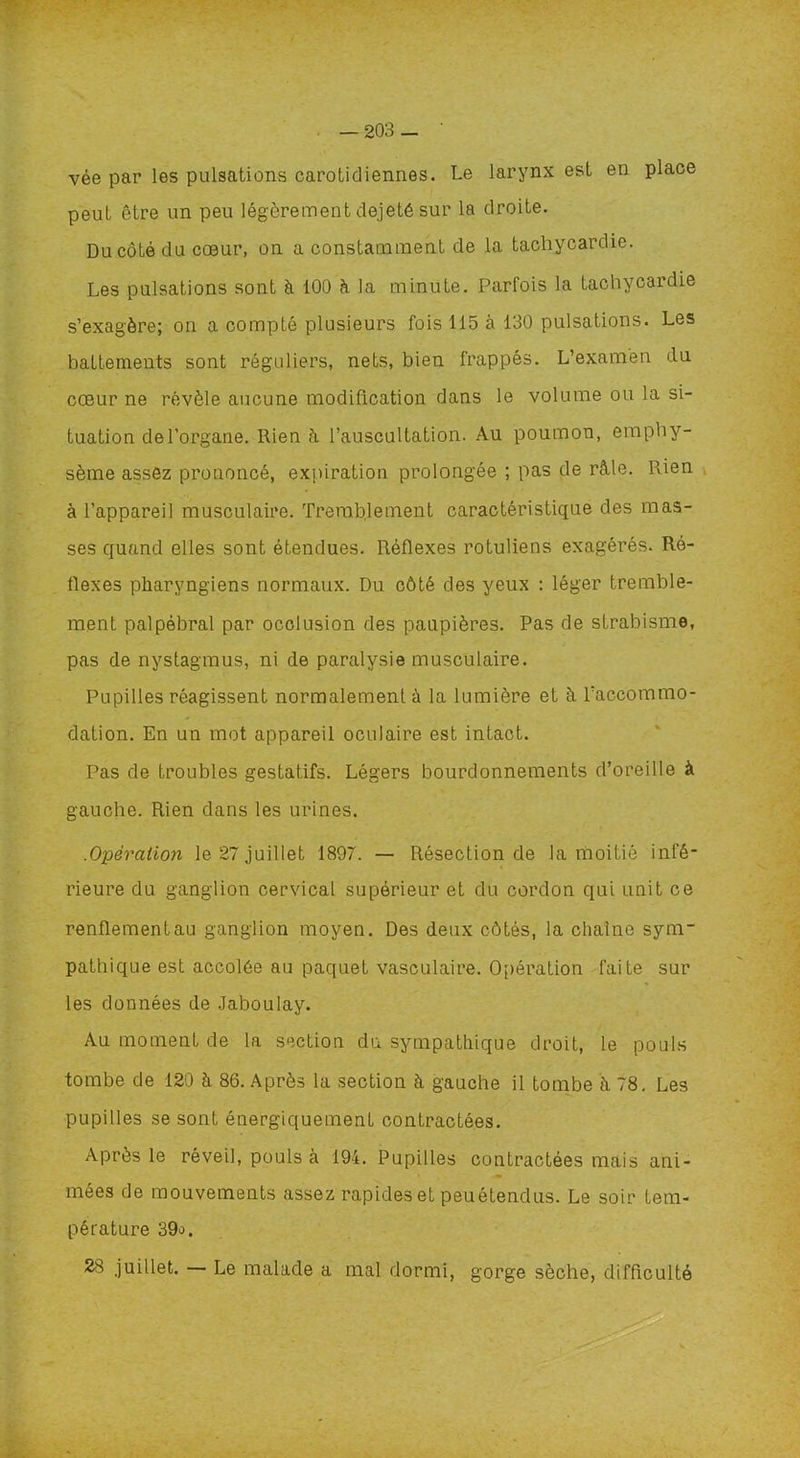 vée par les pulsations carotidiennes. Le larynx est en place peut être un peu légèrement dejeté sur la droite. Du côté du cœur, on a constamment de la tachycardie. Les pulsations sont à 100 à la minute. Parfois la tachycardie s’exagère; on a compté plusieurs fois 115 à 130 pulsations. Les battements sont réguliers, nets, bien frappés. L’examen du cœur ne révèle aucune modification dans le volume ou la si- tuation de l’organe. Rien à l’auscultation. Au poumon, emphy- sème assez prononcé, expiration prolongée ; pas de râle. Rien à l’appareil musculaire. Tremblement caractéristique des mas- ses quand elles sont étendues. Réflexes rotuliens exagérés. Ré- flexes pharyngiens normaux. Du côté des yeux : léger tremble- ment palpébral par occlusion des paupières. Pas de strabisme, pas de nystagmus, ni de paralysie musculaire. Pupilles réagissent normalement ù la lumière et à l’accommo- dation. En un mot appareil oculaire est intact. Pas de troubles gestatifs. Légers bourdonnements d’oreille à gauche. Rien dans les urines. .Opération le 27 juillet 1897. — Résection de la moitié infé- rieure du ganglion cervical supérieur et du cordon qui unit ce renflement au ganglion moyen. Des deux côtés, la chaîne sym- pathique est accolée au paquet vasculaire. Opération faite sur les données de Jaboulay. Au moment de la section du sympathique droit, le pouls tombe de 120 à 86. Après la section à gauche il tombe à 78. Les pupilles se sont énergiquement contractées. Après le réveil, pouls à 194. Pupilles contractées mais ani- mées de mouvements assez rapides et peuétendus. Le soir tem- pérature 39o. 28 juillet. Le malade a mal dormi, gorge sèche, difficulté
