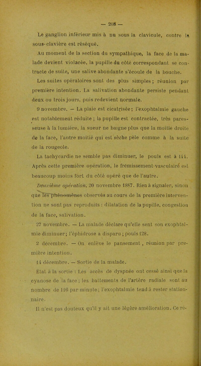 Le ganglion inférieur mis à nu sous la clavicule, contre la sous-clavière est réséqué. Au moment de la section du sympathique, la face de la ma- lade devient violacée, la pupille du côté correspondant se con- tracte de suite, une salive abondante s'écoule de la bouche. Les suites opératoires sont des plus simples; réunion par première intention. La salivation abondante persiste pendant deux ou trois jours, puis redevient normale. 9 novembre. — La plaie est cicatrisée; l’exophtalmie gauche est notablement réduite ; la pupille est contractée, très pares- seuse à la lumière, la sueur ne baigne plus que la moitié droite de la face, l’autre moitié qui est sèche pèle comme à la suite de la rougeole. La tachycardie ne semble pas diminuer, le pouls est à 144. Après cette première opération, le frémissement vasculaire est beaucoup moins fort du côté opéré que de l’autre. Deuxième opération, 20 novembre 1887. Rien à signaler, sinon que les phénomènes observés au cours de la première interven- tion ne sont pas reproduits: dilatation de la pupille, congestion de la face, salivation. 27 novembre. — La malade déclare qu’elle sent son exophtal- mie diminuer; l’éphidrose a disparu ; pouls 128. 2 décembre. — On enlève le pansement, réunion par pre- mière intention. 14 décembre. — Sortie de la malade. Etat à la sortie : Les accès de dyspnée ont cessé ainsi que la cyanose de la face ; les battements de l’artère radiale sont au nombre de 116 par minute; l’exophtalmie tend à rester station- naire. Il n’est pas douteux qu’il y ait une légère amélioration. Ce ré-