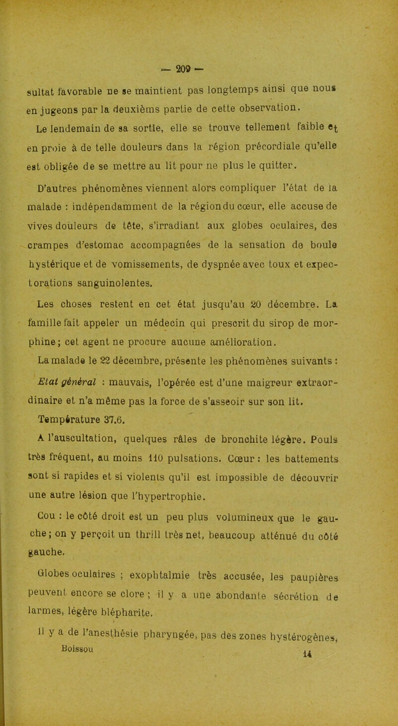 — 205 sultat favorable ne se maintient pas longtemps ainsi que nous en jugeons par la deuxièms partie de cette observation. Le lendemain de sa sortie, elle se trouve tellement faible en proie à de telle douleurs dans la région précordiale qu’elle est obligée de se mettre au lit pour ne plus le quitter. D’autres phénomènes viennent alors compliquer l’état de la malade : indépendamment de la région du cœur, elle accuse de vives douleurs de tête, s’irradiant aux globes oculaires, des crampes d’estomac accompagnées de la sensation do boule hystérique et de vomissements, de dyspnée avec toux et expec- torations sanguinolentes. Les choses restent en cet état jusqu’au 20 décembre. La famille fait appeler un médecin qui prescrit du sirop de mor- phine; cet agent ne procure aucune amélioration. La malade le 22 décembre, présente les phénomènes suivants : Etat général : mauvais, l’opérée est d’une maigreur extraor- dinaire et n’a même pas la force de s’asseoir sur son lit. Température 37.6. A l’auscultation, quelques râles de bronchite légère. Pouls très fréquent, au moins 110 pulsations. Cœur: les battements sont si rapides et si violents qu’il est impossible de découvrir une autre lésion que l’hypertrophie. Cou : le côté droit est un peu plus volumineux que le gau- che; on y perçoit un thrill très net, beaucoup atténué du côté gauche. Globes oculaires ; exophtalmie très accusée, les paupières peuvent encore se clore ; il y a une abondante sécrétion de larmes, légère blépharite. » Il y a de l’anesthésie pharyngée, pas des zones hystérogènes, Boissou ,. >
