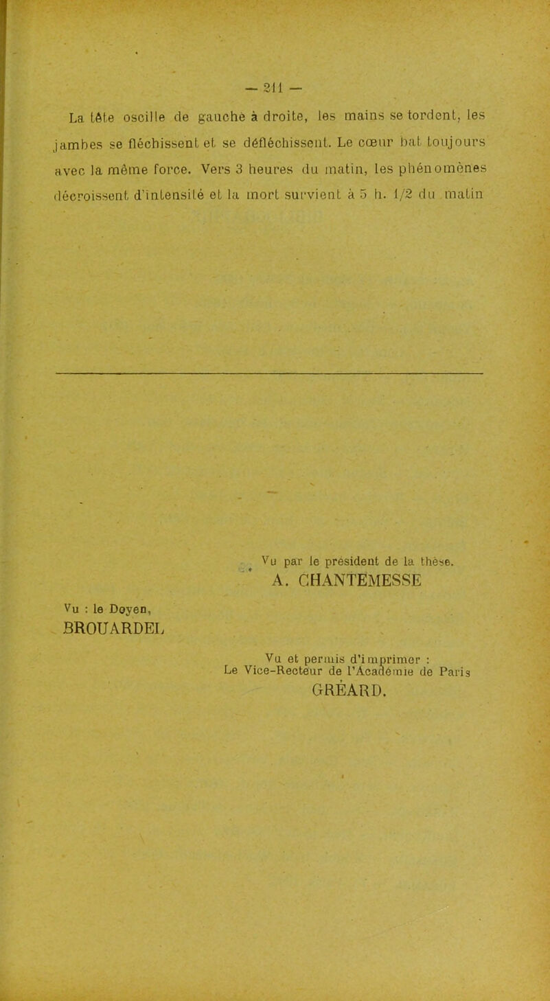 La tête oscille de gauche à droite, les mains se tordent, les jambes se fléchissent et se défléchissent. Le cœur bat toujours avec la môme force. Vers 3 heures du matin, les phénomènes décroissent d’intensité et la mort survient à 5 h. 1/2 du matin Vu par le president de la thèse. A. GHANTËMESSE Vu : le Doyen, BROUARDEL Vu et permis d’imprimer : Le Vice-Recteur de l’Académie de Paris GRÉARL).