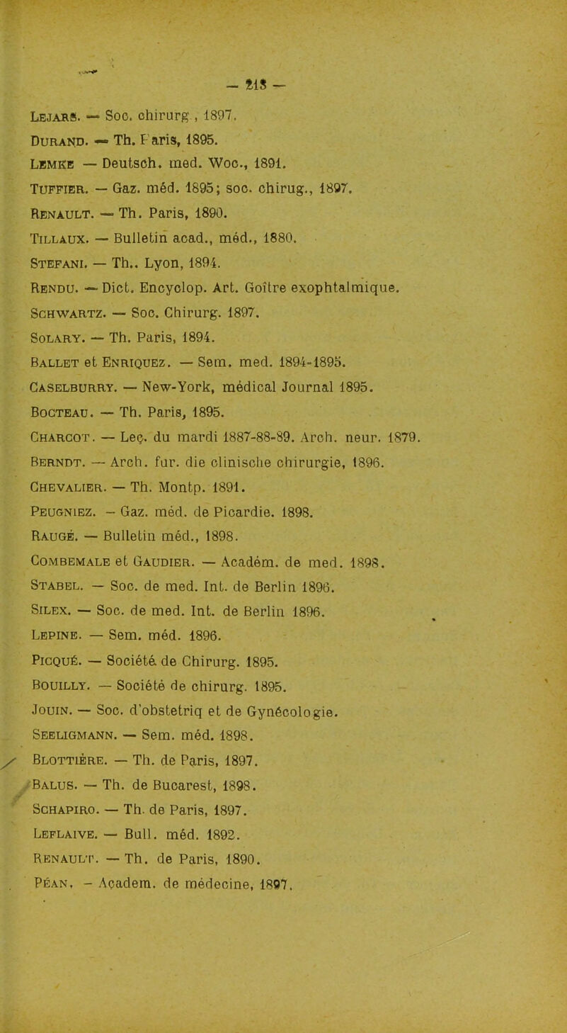 - Î1S - Lejars. — Soc. chirurg , 1897. Durand. —» Th. Paris, 1895. Lemke — Deutsch. med. Woc., 1891. Tuffier. — Gaz. méd. 1895; soc. chirug., 1897. Renault. — Th. Paris, 1890. Tillaux. — Bulletin acad., méd., 1880. Stéfani. — Th.. Lyon, 1894. Rendu. — Dict. Encyclop. Art. Goitre exophtalmique. Schwartz. — Soc. Chirurg. 1897. Solary. — Th. Paris, 1894. Ballet et Enriquez. — Sem. med. 1894-1895. Caselburry. — New-York, médical Journal 1895. Bocteau. — Th. Paris, 1895. Charcot. — Leç. du mardi 1887-88-89. Arch. neur. 1879. Berndt. —Arch. fur. die clinische chirurgie, 1896. Chevalier. — Th. Montp. 1891. Peugnlez. - Gaz. méd. de Picardie. 1898. Raugé. — Bulletin méd., 1898. Combemale et Gaudier. — Académ. de med. 1898. Stabel. — Soc. de med. Int. de Berlin 1896. Silex. — Soc. de med. Int. de Berlin 1896. Lepine. — Sem. méd. 1896. Picqué. — Société de Chirurg. 1895. Bouilly. — Société de chirurg. 1895. Jouin. — Soc. d'obstetriq et de Gynécologie. Seeligmann. — Sem. méd. 1898. / Blottlêre. — Th. de Paris, 1897. Balus. — Th. de Bucarest, 1898. Schapiro. — Th. de Paris, 1897. Leflaive. — Bull. méd. 1892. Renault. — Th. de Paris, 1890.