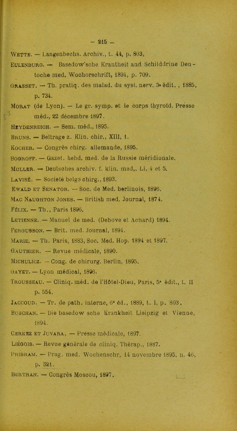 Wette. — Langenbechs. Archiv., t. 44, p. 803, Eulenburg. — Basedow’sche Krantheit and Schilddrine Den- Grasset. — Th. pratiq. des malad. du sysl. nerv. 3» édit. , 1885, p. 734. Morat (de Lyon). — Le gr. symp. et le corps thyroïd. Presse Heydenreich. — Sem. méd., 1895. Bruns. — Beïtrage z. Klin, chir., XIII, 1. Kocher. — Congrès chirg. allemande, 1895. Bogrofp. — Gazet. hebd. med. de la Russie méridionale. Muller. — Deutsohes archiv. f. klin. med,, Ll, 4 et 5. Lavisé. — Société belge chirg., 1893. Ewald et Senator. — Soc. de Med. berlinois, 1896. Mac Naughton Jones. — British med. Journal, 1874. Félix. — Th., Paris 1896. Letienne. — Manuel de med. (Debove et Achard) 1894. Fergusson. — Brit. med. Journal, 1894. Marie. — Th. Paris, 1883, Soc. Med. Hop. 1894 et 1897. ' Gauthier. — Revue médicale, 1890. Michulicz. — Cong. de chirurg. Berlin, 1895. Gayet. — Lyon médical, 1896. Trousseau. — Gliniq. méd. de l’Hôtel-Dieu, Paris, 5* édit., t. II p. 554. Jaccoud. — Tr. de path. interne, 6° éd., 1889, t. I, p. 803. Buschan. — Die basedow sche Krankheit Lieipzig et Vienne, 1894. Cerkez et Juvara. — Presse médicale, 1897. Liégois. — Revue générale de cliniq. Thérap., 1887. Pribram. r- Prag. med. Wochenschr, 14 novembre 1895, n. 46, p. 521. Bertran. — Congrès Moscou, 1897. toche med. Wochorschrift, 1894, p. 709. méd., 22 décembre 1897.