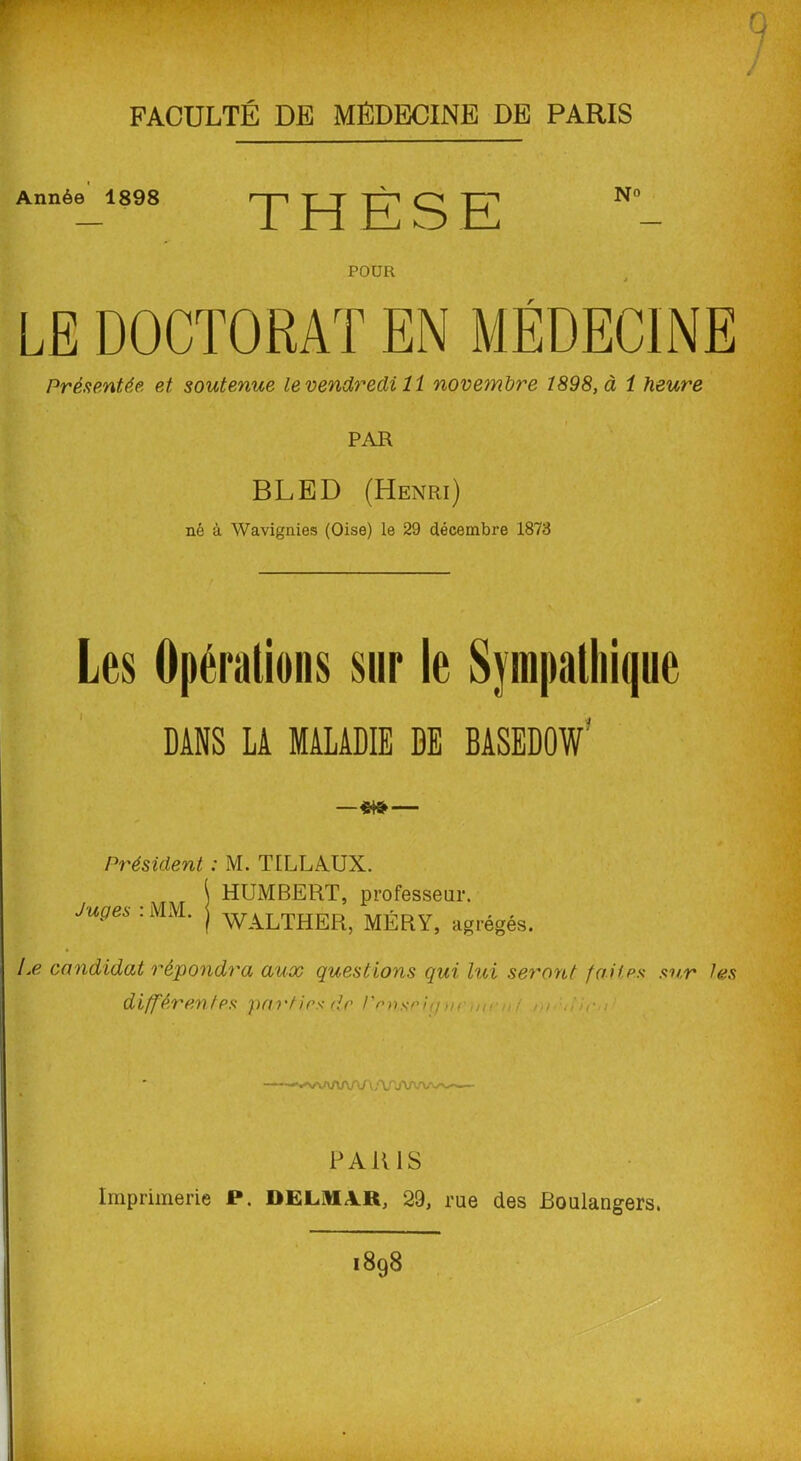 FACULTÉ DE MÉDECINE DE PARIS F' Année 1898 THÈSE POUR J LE DOCTORAT EN MÉDECINE Présentée, et soutenue le vendredi 11 novembre 1898, à 1 heure PAR BLED (Henri) né à Wavignies (Oise) le 29 décembre 1873 Les Opérations sur le Sympathique DANS LA MALADIE DE BASEDOW' — «t» — Président : M. T [LL AUX. \ HUMBERT, professeur. Juges : MM. j WALXHER> MÉRY, agrégés. Le candidat répondra aux questions qui lui seront faites sur les différentes parties de l'enseiy m -n ! Au./ PARIS Imprimerie P. DELMAR, 29, rue des Boulangers. 1898