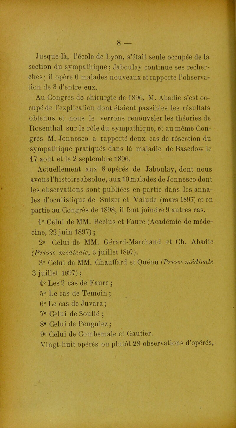 .lusque-là, l’école de Lyon, s’était seule occupée de la section du sympathique; Jaboulay continue ses recher- ches; il opère 6 malades nouveaux et rapporte l’observa- tion de 3 d’entre eux. Au Congrès de chirurgie de 1896, M. Abadie s’est oc- cupé de l’explication dont étaient passibles les résultats obtenus et nous le verrons renouveler les théories de Rosenthal sur le rôle du sympathique, et au même Con- grès M. Jonnesco a rapporté deux cas de résection du sympathique pratiqués dans là maladie de Basedow le 17 août et le 2 septembre 1896. Actuellement aux 8 opérés de Jaboulay, dont nous avonsl’histoireabsolue, auxlOmalades de Jonnesco dont les observations sont publiées en partie dans les anna- les d’oculistique de Sulzer et Valude (mars 1897) et en partie au Congrès de 1898, il faut joindre 9 autres cas. 1° Celui de MM. Reclus et Faure (Académie de méde- cine, 22 juin 1897) ; 2° Celui de MM. Gérard-Marchand et Ch. Abadie {Presse médicale, 3 juillet 1897). 3° Celui de MM. Chauffard et Quénu (Presse médicale 3 juillet 1897); 4° Les 2 cas de Faure ; 5° Le cas de Témoin ; 6° Le cas de Juvara; 7° Celui de Soulié ; 8* Celui de Peugniez ; 9° Celui de Combemale et Gautier. Vingt-huit opérés ou plutôt 28 observations d’opérés,