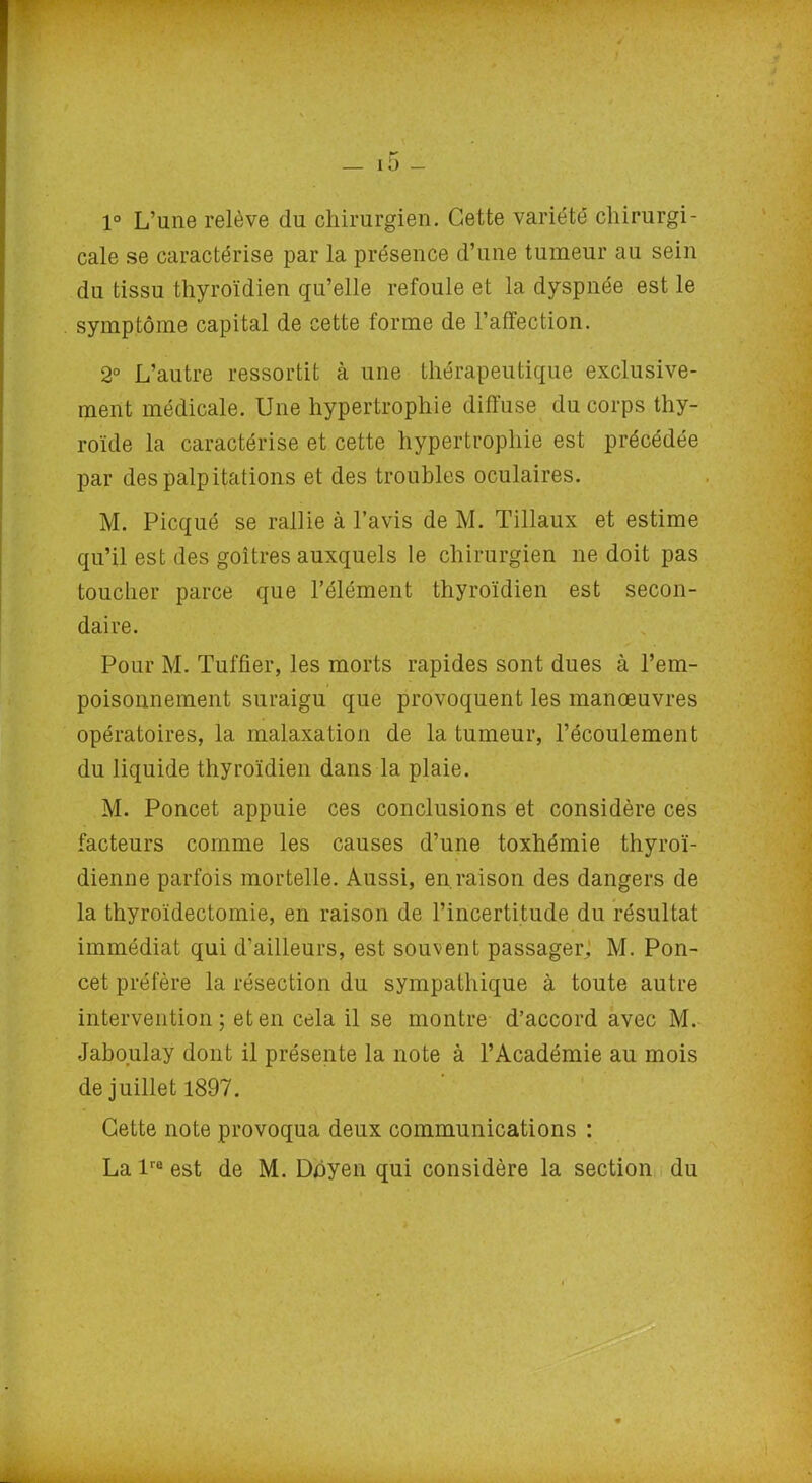 1° L’une relève du chirurgien. Cette variété' chirurgi- cale se caractérise par la présence d’une tumeur au sein du tissu thyroïdien qu’elle refoule et la dyspnée est le symptôme capital de cette forme de l’affection. 2° L’autre ressortit à une thérapeutique exclusive- ment médicale. Une hypertrophie diffuse du corps thy- roïde la caractérise et cette hypertrophie est précédée par des palpitations et des troubles oculaires. M. Picqué se rallie à l’avis de M. Tillaux et estime qu’il est des goitres auxquels le chirurgien ne doit pas toucher parce que l’élément thyroïdien est secon- daire. Pour M. Tuffier, les morts rapides sont dues à l’em- poisonnement suraigu que provoquent les manœuvres opératoires, la malaxation de la tumeur, l’écoulement du liquide thyroïdien dans la plaie. M. Poncet appuie ces conclusions et considère ces facteurs comme les causes d’une toxhémie thyroï- dienne parfois mortelle. Aussi, en.raison des dangers de la thyroïdectomie, en raison de l’incertitude du résultat immédiat qui d’ailleurs, est souvent passager, M. Pon- cet préfère la résection du sympathique à toute autre intervention; et en cela il se montre d’accord avec M. Jaboulay dont il présente la note à l’Académie au mois de juillet 1897. Cette note provoqua deux communications : La lre est de M. Doyen qui considère la section du