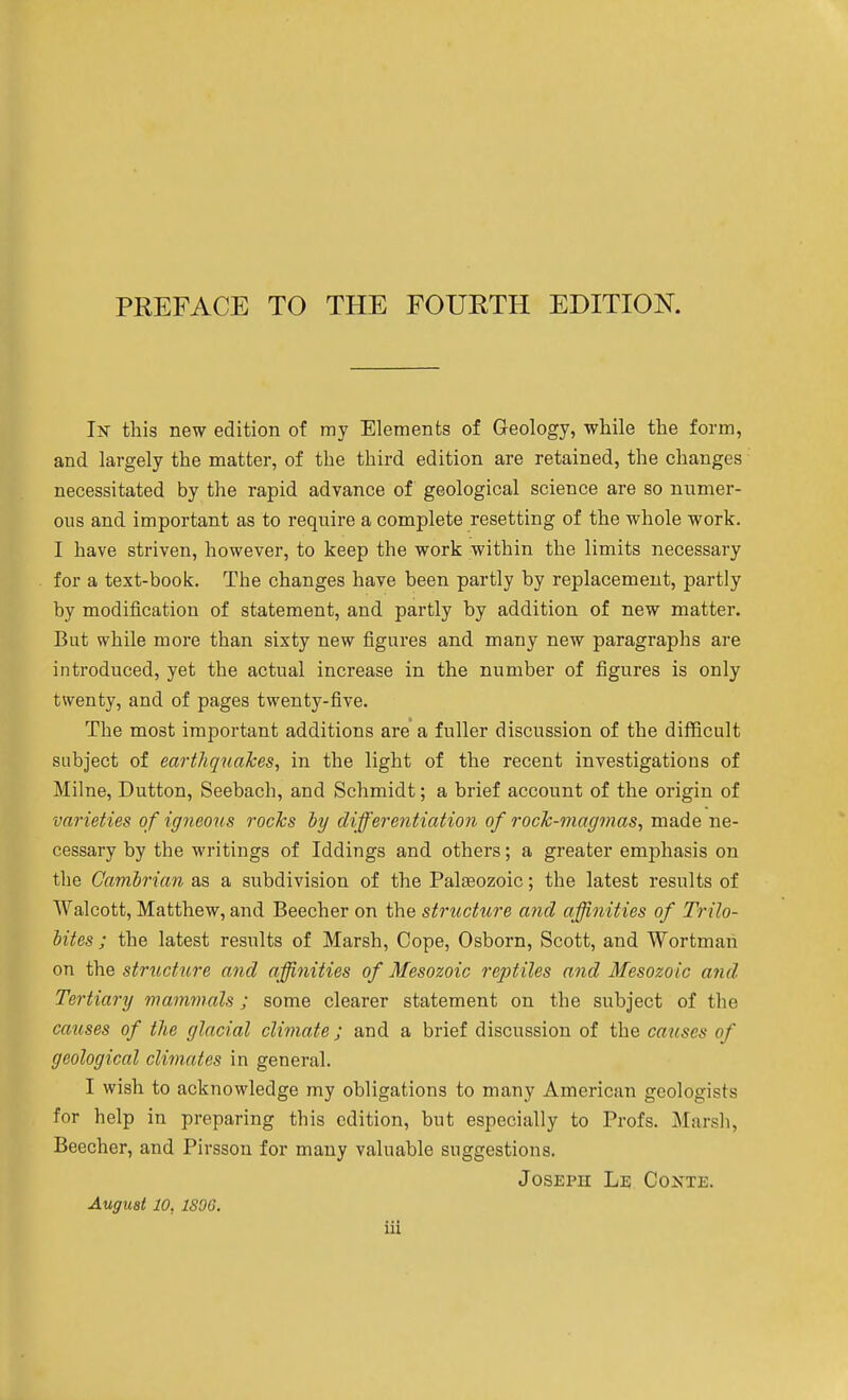 Ix this new edition of my Elements of Geology, while the form, and largely the matter, of the third edition are retained, the changes necessitated by the rapid advance of geological science are so numer- ous and important as to require a complete resetting of the whole work. I have striven, however, to keep the work within the limits necessary for a text-book. The changes have been partly by replacement, partly by modification of statement, and partly by addition of new matter. Bat while more than sixty new figures and many new paragraphs are introduced, yet the actual increase in the number of figures is only twenty, and of pages twenty-five. The most important additions are a fuller discussion of the difficult subject of earthquakes, in the light of the recent investigations of Milne, Button, Seebach, and Schmidt; a brief account of the origin of varieties of ig^ieons rocks by differentiation of rock-magmas, made ne- cessary by the writings of Iddings and others; a greater emphasis on the Cambrian as a subdivision of the Palaeozoic; the latest results of Walcott, Matthew, and Beecher on the structure and affinities of Trilo- bites ; the latest results of Marsh, Cope, Osborn, Scott, and Wortman on the structtire and affinities of Mesozoic reptiles and Mesozoic and, Tertiary mammals; some clearer statement on the subject of the causes of the glacial climate ; and a brief discussion of the causes of geological climates in general. I wish to acknowledge my obligations to many American geologists for help in preparing this edition, but especially to Profs. Marsh, Beecher, and Pirsson for many valuable suggestions. Joseph Le Coxte. August 10, ISOG.