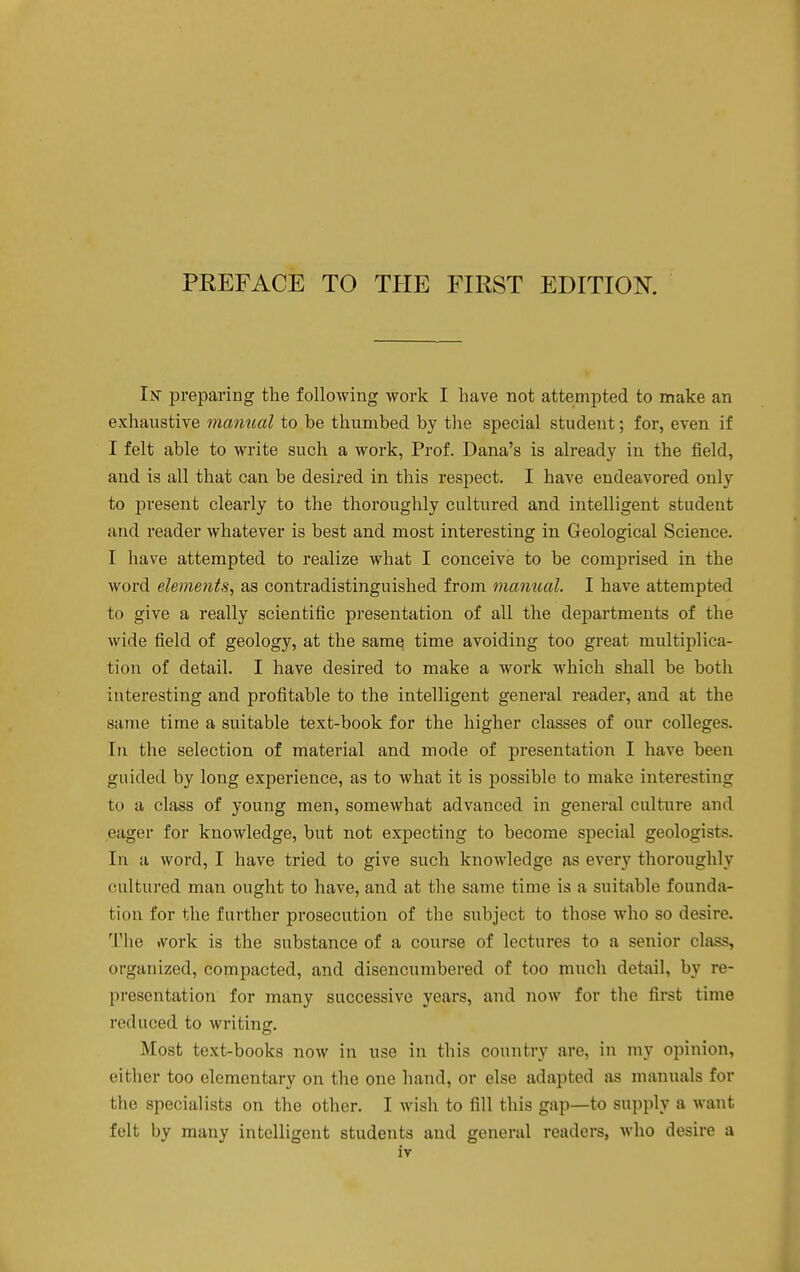 Ijst preparing the following work I have not attempted to make an exhaustive manual to be thumbed by the special student; for, even if I felt able to write such a work, Prof. Dana's is already in the field, and is all that can be desired in this respect. I have endeavored only to present clearly to the thoroughly cultured and intelligent student and reader whatever is best and most interesting in Geological Science. I have attempted to realize what I conceive to be comprised in the word elements, as contradistinguished from manual. I have attempted to give a really scientific presentation of all the departments of the wide field of geology, at the same time avoiding too great multiplica- tion of detail. I have desired to make a work which shall be both interesting and profitable to the intelligent general reader, and at the same time a suitable text-book for the higher classes of our colleges. In the selection of material and mode of presentation I have been guided by long experience, as to what it is possible to make interesting to a class of young men, somewhat advanced in general culture and eager for knowledge, but not expecting to become special geologists. In a word, I have tried to give such knowledge as every thoroughly cultured man ought to have, and at the same time is a suitable founda- tion for the further prosecution of the subject to those who so desire. The tvork is the substance of a course of lectures to a senior class, organized, compacted, and disencumbered of too much detail, by re- presentation for many successive years, and now for the first time reduced to writing. Most text-books now in use in this country are, in my opinion, either too elementary on the one hand, or else adapted as manuals for the specialists on the other. I Avish to fill this gap—to supply a want felt by many intelligent students and general readers, who desire a