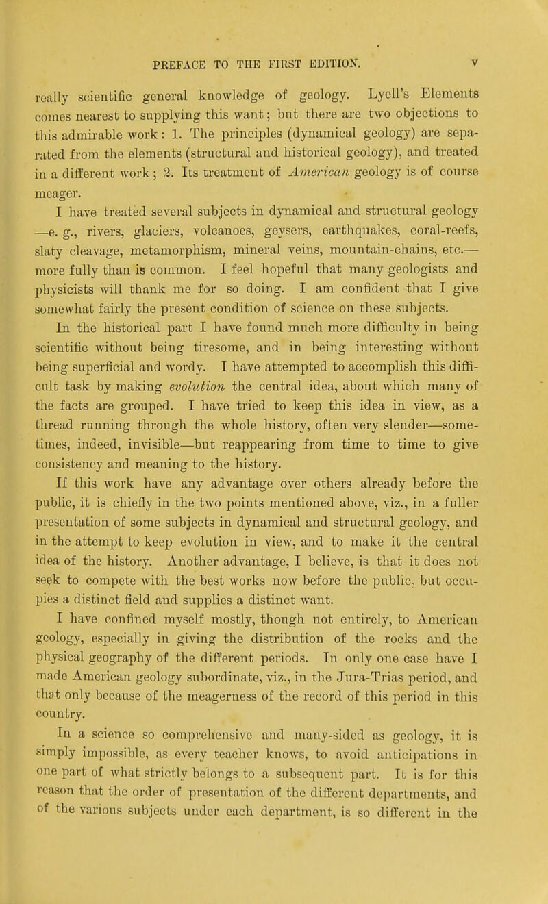 really scientific general knowledge of geology. Lyell's Elements comes nearest to supplying this want; but there are two objections to this admirable work: 1. The principles (dynamical geology) are sepa- rated from the elements (structural and historical geology), and treated in a different work; 2. Its treatment of American geology is of course meager. I have treated several subjects in dynamical and structural geology —e. g., rivers, glaciers, volcanoes, geysers, earthquakes, coral-reefs, slaty cleavage, metamorphism, mineral veins, mountain-chains, etc.— more fully than is common. I feel hopeful that many geologists and physicists will thank me for so doing. I am confident that I give somewhat fairly the present condition of science on these subjects. In the historical part I have found much more difficulty in being scientific without being tiresome, and in being interesting without being superficial and wordy. I have attempted to accomplish this diffi- cult task by making evolution the central idea, about which many of the facts are grouped. I have tried to keep this idea in view, as a thread running through the whole history, often very slender—some- times, indeed, invisible—but reappearing from time to time to give consistency and meaning to the history. If this work have any advantage over others already before the public, it is chiefly in the two points mentioned above, viz., in a fuller presentation of some subjects in dynamical and structural geology, and in the attempt to keep evolution in view, and to make it the central idea of the history. Another advantage, I believe, is that it does not sepk to compete with the best works now before the public, but occu- pies a distinct field and supplies a distinct want. I have confined myself mostly, though not entirely, to American geology, especially in giving the disti'ibution of the rocks and the physical geography of the different periods. In only one case have I made American geology subordinate, viz., in the Jura-Trias period, and that only because of the meagerness of the record of this period in this country. In a science so comprehensive and many-sided as geology, it is simply impossible, as every teacher knows, to avoid anticipations in one part of what strictly belongs to a subsequent part. It is for this reason that the order of presentation of tlie different departments, and of the various subjects under each department, is so different in the