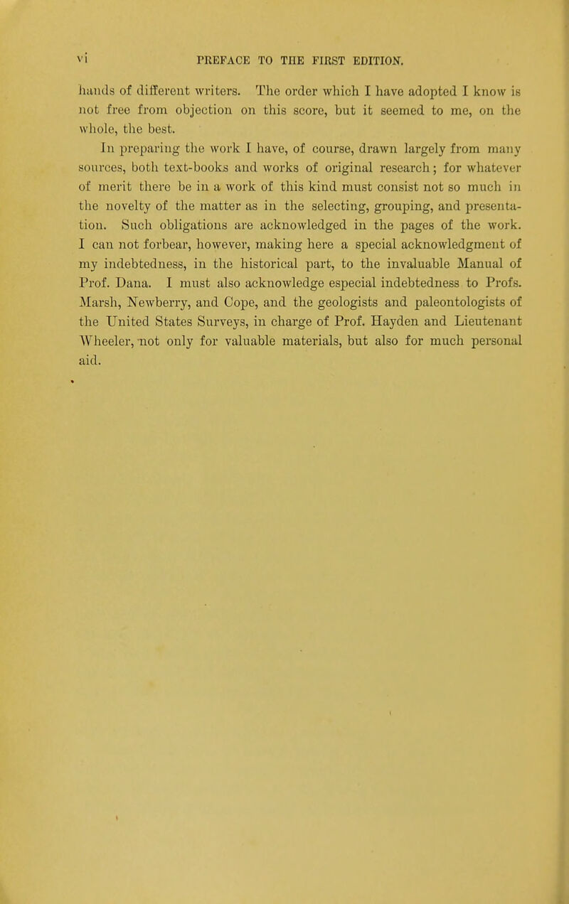 hands of dilTerent writers. The order which I have adopted I know is not free from objection on this score, but it seemed to me, on the wliole, the best. In preparing the work I have, of course, drawn largely from many sources, both text-books and works of original research; for whatever of merit there be in a work of this kind must consist not so much in the novelty of the matter as in the selecting, grouping, and presenta- tion. Such obligations are acknowledged in the pages of the work. I can not forbear, however, making here a special acknowledgment of my indebtedness, in the historical part, to the invaluable Manual of Prof. Dana. 1 must also acknowledge especial indebtedness to Profs. Marsh, Newberry, and Cope, and the geologists and paleontologists of the United States Surveys, in charge of Prof. Hayden and Lieutenant Wheeler, -not only for valuable materials, but also for much personal aid.