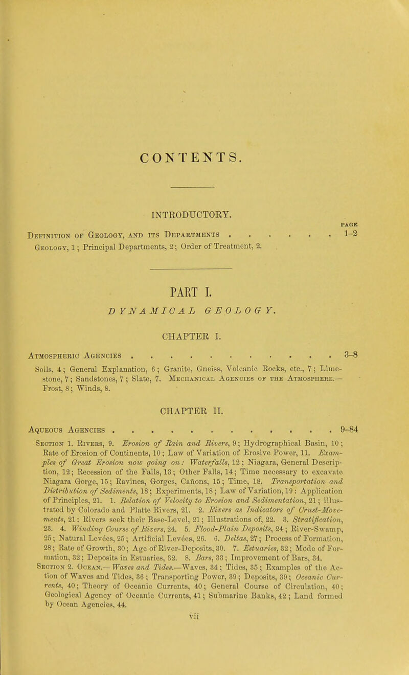 CONTENTS. INTRODUCTORY. PAGE Definition of Geology, and its Departments . Geology, 1; Principal Departments, 2; Order of Treatment, 2. 1-2 PART 1. DYNA3IICAL GEOLOGY. CHAPTER 1. Atmospheric Agencies 3-8 Soils, 4; General Explanation, 6; Granite, Gneiss, Volcanic Eocks, etc., 7; Lime- stone, 7; Sandstones, 7 ; Slate, 7. Mechanical Agencies of the Atmospueee.— Frost, 8; Winds, 8. Section 1. Kivers, 9. Erosion of Rain and Rivers, 9; Hydrographical Basin, 10; Eate of Erosion of Continents, 10; Law of Variation of Erosive Power, 11. Exam- ples of G-reat Erosion now going on: Waterfalls, 11 \ Niagara, General Descrip- tion, 12; Eecession of the Falls, 13; Other Falls, 14; Time necessary to excavate Niagara Gorge, 15; Eavines, Gorges, Canons, 15; Time, 18. Transportation and Distribution of Sedime7its, IS; Experiments, 18; Law of Variation, 19 : Application of Principles, 21. 1. Relation of Velocity to Erosion and Sedimentation, 21; illus- trated by Colorado and Platte Elvers, 21. 2. Rivers as Indicators of Urust-Move- ments, 21: Kivers seek their Base-Level, 21; Illustrations of, 22. 3. Stratification, 23. 4. Winding Course of Ri.vei's, 24:. 5. Flood-Plain Deposits, li; 'RWcr-Swiimit, 25; Natural Lov6es, 25 ; Artificial Levies, 2G. 6. Deltas, 27; Process of Formation, 28; Rate of Growth, .30; Age of Eiver-Deposits, 30. 7. Estuaries, 32; Mode of For- mation, 32; Deposits in Estuaries, 32. 8. Bars, 33; Improvement of Bars, 34. Section 2. Ocean.— Waves and Tides.—Waves, 34 ; Tides, 85 ; Examples of the Ac- tion of Waves and Tides, 36 ; Transporting Power, 39 ; Deposits, 39; Oceanic Cur- rents, 40; Theory of Oceanic Currents, 40; General Course of Circulation, 40; Geological Agency of Oceanic Currents, 41; Submarine Bank.s, 42 ; Land formed by Ocean Agencies, 44. CHAPTER II. Aqueous Agencies 9-84