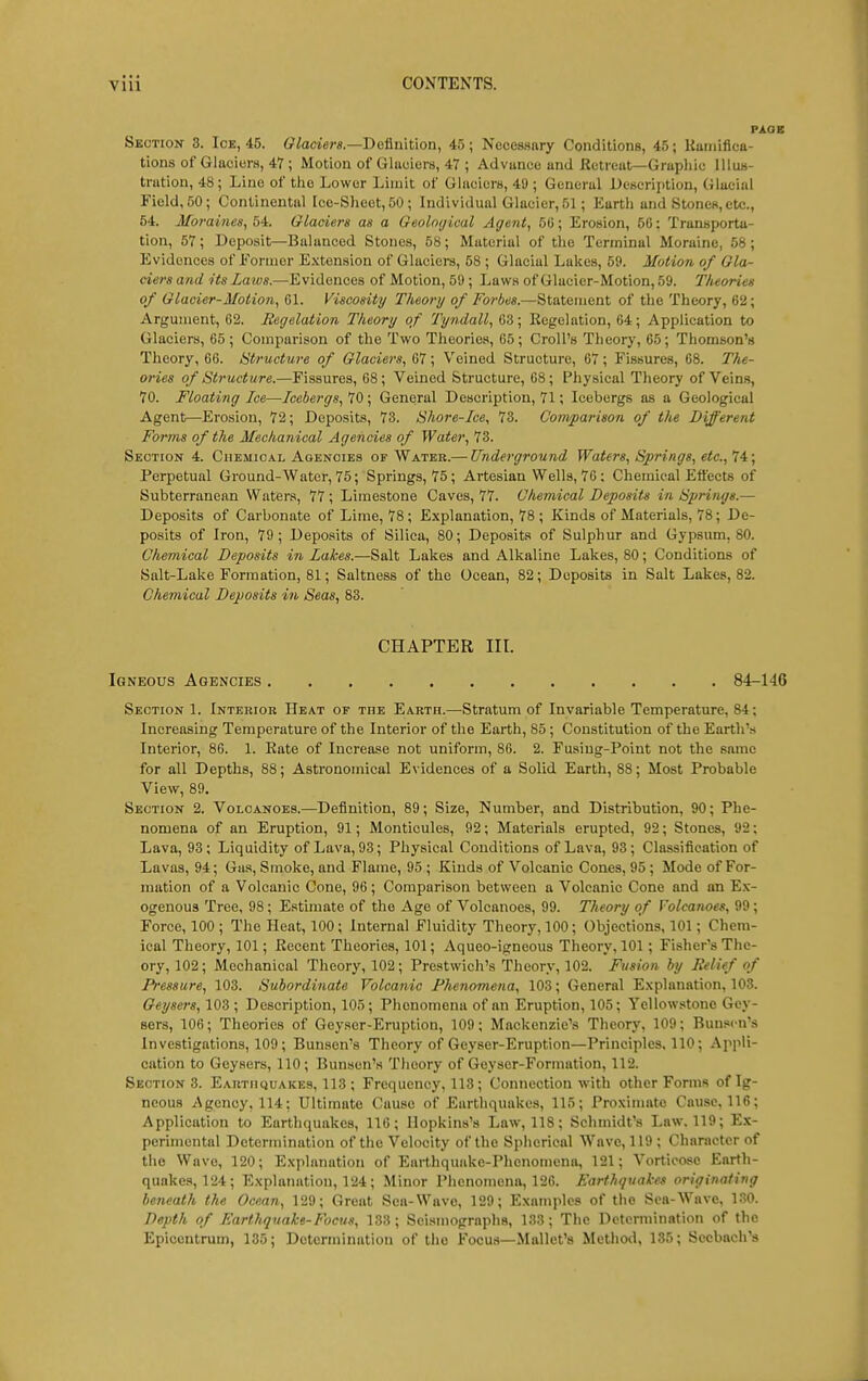 Section 3. Ice, 45. Glaciei-s.—Bc&n'ition, 45; Necessary Conditions, 45; Uaniifica- tions of Glaciers, 47 ; Motion of Glaciers, 47 ; Advance and Retreat—Graphic IUub- tration, 48; Line of the Lower Limit of Glaciers, 49 ; General Description, Glacial Field, 50; Continental Ice-Sheet, 50 ; Individual Glacier, 51; Earth and Stones, etc., 54. Morames, 54. Glaciers as a Geoloijical Agent, 5G; Erosion, 5C: Transporta- tion, 57; Deposit—Balanced Stones, 58; Material of the Terminal Moraine, 58 ; Evidences of Eormer E.\tension of Glaciei-s, 58 ; Glacial Lakes, 59. Motion of Gla- ciers and its Laws.—Evidences of Motion, 59; Laws of Glacier-Motion, 59. Theories of Glacier-Motion, Gl. Viscosity Theory of Forbes.—Statement of the Theory, 62; Argument, 62. Begelation Theory of Tyndall, 63; Kegelation, 64; Application to Glaciers, 65; Comparison of the Two Theories, 65; Croll's Theory, 65; Thomson's Theory, 66. Structure of Glaciers, 67; Veined Structure, 67; Fissures, 68. The- ories of Structure.—Fissures, 68; Veined Structure, 68; Physical Theory of Veins, 70. Floating Ice—Icebergs, 70 ; General Description, 71; Icebergs as a Geological Agent—Erosion, 72; Deposits, 73. Shore-Ice, 73. Comparison of the Different Forms of the Mechanical Agencies of Water, 73. Section 4. Chemio.vl Agencies of Water.— Underground Waters, Springs, etc., Perpetual Ground-Water, 75; Springs, 75; Artesian Wells, 76 ; Chemical Effects of Subterranean Waters, 77 ; Limestone Caves, 77. Chemical Deposits in Springs.— Deposits of Carbonate of Lime, 78; Explanation, 78 ; Kinds of Materials, 78; De- posits of Iron, 79; Deposits of Silica, 80; Deposits of Sulphur and Gypsum, 80. Chemical Deposits in Lakes.—Salt Lakes and Alkaline Lakes, 80; Conditions of Salt-Lake Formation, 81; Saltness of the Ocean, 82; Deposits in Salt Lakes, 82. Chemical Deposits in Seas, 83. CHAPTER in. Igneous Agencies 84-146 Section 1. Interior Heat or the Earth.—Stratum of Invariable Temperature, 84; Increasing Temperature of the Interior of the Earth, 85 ; Constitution of the Earth's Interior, 86. 1. Kate of Increase not uniform, 86. 2. Fusiug-Point not the same for all Depths, 88; Astronomical Evidences of a Solid Earth, 88; Most Probable View, 89. Section 2. Volcanoes.—Definition, 89; Size, Number, and Distribution, 90; Phe- nomena of an Eruption, 91; Monticules, 92; Materials erupted, 92; Stones, 92; Lava, 93; Liquidity of Lava, 93; Physical Conditions of Lava, 93; Classification of Lavas, 94; Gas, Smoke, and Flame, 95 ; Kinds of Volcanic Cones, 95 ; Mode of For- mation of a Volcanic Cone, 96; Comparison between a Volcanic Cone and an E.\- ogenous Tree, 98; Estimate of the Age of Volcanoes, 99. Theory of Volcanoes, 99 ; Force, 100 ; The Heat, 100; Internal Fluidity Theory, 100; Objections, 101; Chem- ical Theory, 101; Eecent Theories, 101; Aqueo-igneous Theory, 101; Fisher's The- ory, 102; Mechanical Theory, 102; Prestwich's Theory, 102. Fusion by Relief of Pressure, 103. Subordinate Volcanic Phenomena, 103; General E.xplanation, 103. Gerjeers, 103 ; Description, 105; Phenomena of an Eruption, 105; Yellowstone Gey- sers, 106; Theories of Geyser-Eruption, 109; Mackenzie's Theory, 109; Buuscn's Investigations, 109; Bun.sen's Theory of Geyser-Eruption—Principles, 110; Appli- cation to Geysers, 110; Bunscn's Theory of Geyscr-Formation, 112. Sections. EAUTiiQUAKEis, 113 ; Frequency, 113; Connection with other Forms of Ig- neous Agency, 114: Ultimate Cause of Earthquakes, 115; Proximate Cause. 116; Application to Earthquakes, 116; Hopkins's Law, 118; Schmidt's Law, 119; Ex- perimental Determination of the Velocity of the Spherical Wave, 119; Character of the Wave, 120; Explanation of Earthquake-Phenomena, 121; Vorticose Earth- quakes, 124; Explanation, 124; Minor Phenomena, 126. Earthquakes originating beneath the Ocean, 129; Great Sea-Wave, 129; Examples of the Sea-Wave, 130. Depth of Earthquake-Focus, 133; Seismographs, 133; The Determination of the Epiocntrum, 135; Determination of the Focus—Mallet's Method, 135; Sccbach's