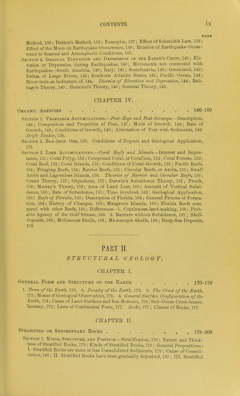 Method, 136; Button's Method, 136: Examples, 137; Effect of Schmidt's Law, 138; Effect of the Moon on Eartliquuke-Occurrouce, 138; Relation of Earthquake-Occur- rence to Seasons and Atmospheric Conditions, 139. Section*. Gradual Elevation and Depression or the Earth's Chust, 140; Ele- vation or Depression during Earthquakes, 140; Movements not connected with Earthquakes—South America, 140 ; Italy, 141; Scandinavia, 142 ; Greenland, 142; Deltas of Large Kivers, 143; Southern Atlantic States, 143; Pucilic Ocean, 144; River-beds as Indicators of, 144. Theories of Elevation and Depression, 144; Bab- bage's Theory, 145 ■, llerscliel's Theory, 145 ; General Theory, 146. CHAPTER IV. Organic Agencies 146-169 Section 1. Vegetable Accumulations.—Feat-Bogs and Peat-Swamps.—Description, 146; Composition and Properties of Peat, 147; Mode of Growth, 148; Bate of Growth, 148; Conditions of Growth, 149 ; Alternation of Peat with Sediments, 149. Drift-Timber, 150. Sections. Boq-Iron Ore, 150. Conditions of Deposit and Geological Application, 151. Section 3. Lime Accumulations.—Coral Reefs and Islands.—Interest and Impor- tance, 151; Coral Polyp, 152; Compound Coral, or Corallum, 152; Coral Forests, 152; Coral Reef, 152; Coral Islands, 153; Conditions of Coral-Growth, 153 ; Pacific Reefs, 154; Fringing Reefs, 154; Barrier Reefs, 155; Circular Reefs, or Atolls, 155; Small Atolls and Lagoonless Islands, 156. Theories of Barrier and Circular Beefs, 156 ; Crater Theory, 157; Objections, 157: Darwin's Subsidence Theory, 157; Proofs, 158; Murray's Theory, 159; Area of Land Lost, 160; Amount of Vertical Subsi- dence, 160; Rate of Subsidence, 161; Time involved, 162; Geological Application, 162: Reefs of Florida, 16Z; Description of Florida, 164; General Process of Forma- tion, 164; History of Changes, 165; Mangrove Islands, 165; Florida Reefs com- pared with other Reefs, 166 ; Differences—1. Continuous land-making, 166; Prob- able Agency of the Gulf Stream, 166. 2. Earners without Subsidence, 167 ; Shell- Deposits, 168; Molluscous Shells, 168; Microscopic Shells, 168; Deep-Sea Deposits, 169. PART II. STRUCTURAL GEOLOGY. CHAPTER I. General Form and Structure of the Earth 170-178 1. Form of the Farth, 170. 2. Density of the Earth, 172. 3. The Crust of the Earth, 173; Means of Geological Observation, 173. 4. General Surface Configuration of the Earth, 174; Cause of Land-Surfaces and Sea-Bottoms, 174 : Sub-Ocean Crust denser. Isostasy, 176 ; Laws of Continental Form, 177. Bocks, 111; Classes of Rocks, 178. CHAPTER II. Stratified or Sedimentary Rocks 178-209 Section 1. Kinds, Structure, and Position.—Stratification. 178 ; Extent and Thick- ness of Stratified Rocks, 179; Kinds of Stratified Rocks, 170; General Propositions: T. Stratified Rocks are more or less (Consolidated Sediments, 179 ; Cause of Consoli- dation, 180 ; II. Stratified Rocks have been gradually deposited, 180 ; III. Stratified