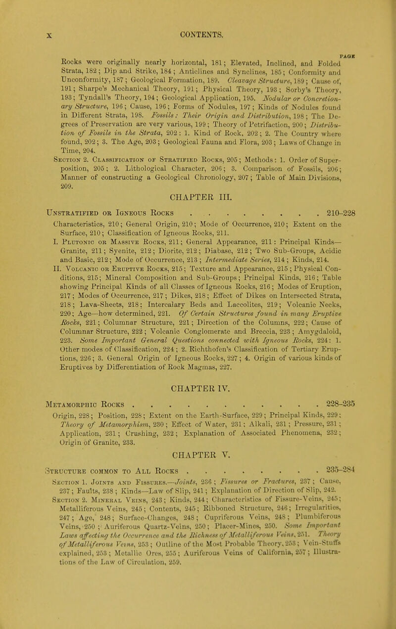 Rocks were originally nearly liorizontal, 181; Elevated, Inclined, and Folded Strata, 182; Dip and Strike, 184; Anticlines and Syncliues, 185; Conformity and Uneonfonnity, 187 ; Geological Formation, 189. C'leavaye Structure, 189; Cause of, 191; Sharpe's Mechanical Theory, 191; Physical Theory, 193; Sorby's Theory, 193; Tyndall's Theory, 194; Geological Application, 195. Nodular or Concretion- ary Structure, 19G; Cause, 19G; Forms of Nodules, 197; Kinds of Nodules found in Different Strata, 198. Fossils: Their Origin and Distribvtio?i, 198; The De- grees of Preservation are very various, 199; Theory of Petrifaction, 200; Distribu- tion of Fossils in the Strata, 202: 1. Kind of Rock, 202; 2. The Country where found, 202; 3. The Age, 203; Geological Fauna and Flora, 203; Laws of Change in Time, 204. Section 2. Classification of Stratified Rocks, 205; Methods: 1. Order of Super- position, 205; 2. Lithological Character, 200; 3. Comparison of Fossils, 206; Manner of constructing a Geological Chronology, 207; Table of Main Divisions, 209. CHAPTER III. Unstratified or Igneous Rocks 210-228 Characteristics, 210; General Origin, 210; Mode of Occurrence, 210; Extent on the Surface, 210; Cla.«<sification of Igneous Rocks, 211. I. Plutonic ob Massive Rooks, 211; General Appearance, 211: Principal Kinds— Granite, 211; Syenite, 212; Diorite, 212; Diabase, 212; Two Sub-Groups, Acidic and Basic, 212; Mode of Occurrence, 213 ; Intermediate Series, 214; Kinds, 214. II. Volcanic or Eruptive Rocks, 215; Texture and Appearance, 215 ; Physical Con- ditions, 215; Mineral Composition and Sub-Groups; Principal Kinds, 216; Table showing Principal Kinds of all Classes of Igneous Rocks, 216; Modes of Eruption, 217; Modes of Occurrence, 217 ; Dikes, 218; Effect of Dikes on Intersected Strata, 218; Lava-Sheets, 218: Intercalary Beds and Laccolites, 219; Volcanic Necks, 220; Age—how determined, 221. Of Certain Structures found in many Eruptive Jiochs, 221; Columnar Structure, 221; Direction of the Columns, 222; Cause of Columnar Structure, 222; Volcanic Conglomerate and Breccia, 223 ; Amygdaloid, 223. Some Important General Questions connected with Igneous Hocks, 224: 1. Other modes of (Massiflcation, 224 ; 2. Richthofen's Classification of Tertiary Erup- tions, 226 ; 3. General Origin of Igneous Rocks, 227 ; 4. Origin of various kinds of Eruptives by Differentiation of Rock Magmas, 227. CHAPTER IV. Metamorphic Rocks 228-235 Origin, 228; Position, 228; £.\tent on the Earth-Surface, 229; Principal Kinds, 229: Theory of Metamorphimn, 230 ; Effect of Water, 231: Alkali, 231; Pressure, 231 ; Application, 231; Crushing, 232; E.xplanation of Associated Phenomena, 232; Origin of Granite, 233. CHAPTER V. Structure common to All Rocks 235-284 Section 1. Joints and Fissures.—/oj/i/j!, 236 ; Fissures or Fractures, 237 ; Cause, 237; Faults, 238 ; Kinds—Law of Slip, 241; E.Nplanation of Direction of Slip, 242. Section 2. Mineral Veins, 243; Kinds, 244; Characteristics of Fis.sure-Vcins, 245; Metalliferous Veins, 245; Contents, 245; Ribboned Structure, 246; Irregularities, 247; Age, 248; Surface-Changes, 248 ; Cupriferous Veins, 248; Plumbiferous Veins, 250 ; Auriferous Quartz-Veins, 2.')0; Placer-Mines, 260. Some Important Laws affecting the Occurrence and tlut Richness of Metalliferous Veins, 251. Theory of Metalliferous Veins, 253; Outline of the Most Probable Theory. 253; Vein-Stuffs explained, 253; Metallic Ores, 255; Auriferous Veins of California, 267; Illustra- tions of the Law of Circulation, 259.