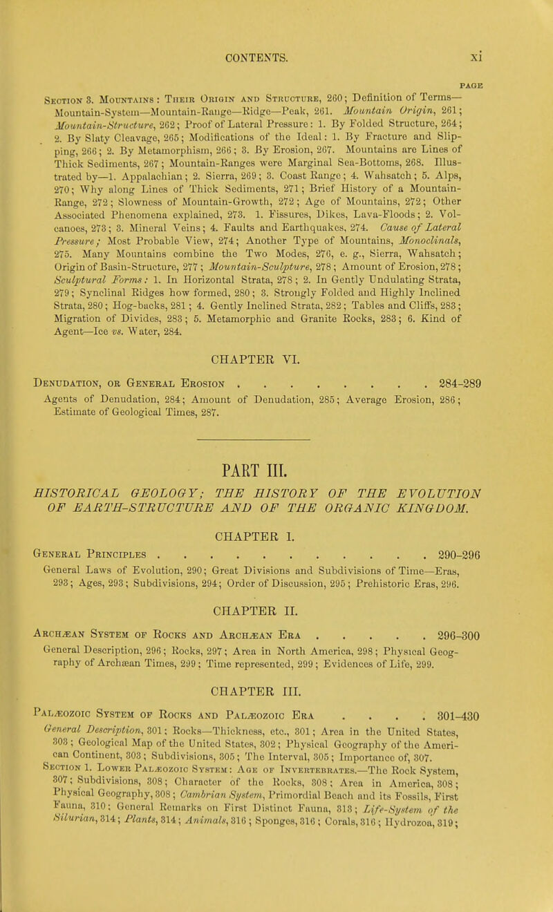 Section 8. Mountains : Their Origin and Structure, 260; Definition of Terms— Mountain-System—Mountain-Eiuige—Kidge—Peak, 201. Mountain Origin, 261; Mountain-atructure, 262; Proof of Lateral Pressure: 1. By Folded Structure, 264; 2. By Slaty Cleavage, 265; Modiiications of the Ideal: 1. By Fracture and Slip- ping, 266; 2. By Metamorphism, 266; 3. By Erosion, 267. Mountains are Lines of Thick Sediments, 267; Mountaiu-Kanges wore Marginal Sea-Bottoms, 268. Illus- trated by—1. Appalachian ; 2. Sierra, 269 ; 3. Coast Range ; 4. VVahsatch ; 5. Alps, 270; Why along Lines of Thick Sediments, 271; Brief History of a Mountain- Range, 272; Slowness of Mountain-Growth, 272; Age of Mountains, 272; Other Associated Plienomena explained, 273. 1. Fissures, Dikes, Lava-Floods; 2. Vol- canoes, 273; 3. Mineral Veins; 4. Faults and Earthquakes, 274. Cav.se of Lateral Pressure; Most Probable View, 274; Another Type of Mountains, Mbnoclinals, 275. Many Mountains combine the Two Modes, 276, e. g.. Sierra, Wahsatch; Origin of Basin-Structure, 277 ; Mountain-Sculpture, 278; Amount of Erosion, 278; Sculptural Forms: 1. In Horizontal Strata, 278; 2. In Gently Undulating Strata, 279; Synclinal Ridges how formed, 280; 3. Strongly Folded and Highly Inclined Strata, 280; Hog-backs, 281; 4. Gently Inclined Strata, 282; Tables and Cliffs, 283; Migration of Divides, 283; 5. Metamorphic and Granite Eocks, 283; 6. Kind of Agent—Ice vs. W ater, 284. CHAPTER VI. Denudation, or General Erosion 284-289 Agents of Denudation, 284; Amount of Denudation, 285; Average Erosion, 286; Estimate of Geological Times, 287. PART III. HISTORICAL GEOLOGY; TEE HISTORY OF THE EVOLUTION OF EARTH-STRUCTURE AND OF THE ORGANIC KINGDOM. CHAPTER 1, General Principles 290-296 General Laws of Evolution, 290; Great Divisions and Subdivisions of Time—Eras, 293; Ages, 293; Subdivisions, 294; Order of Discussion, 295; Prehistoric Eras, 296. CHAPTER 11. Aroh^an System of Rocks and Arch^an Era 296-300 General Description, 296; Rocks, 297; Area in North America, 298; Physical Geog- raphy of Arohajan Times, 299 ; Time represented, 299 ; Evidences of Life, 299. CHAPTER III. Paleozoic System of Rocks and Paleozoic Era .... 301-430 General Description, 301; Rocks—Thickness, etc., 301; Area in the United States, 303; Geological Map of the United States, 302; Physical Geography of the Ameri- _ can Continent, 303 ; Subdivisions, 305; The Interval, 305 ; Importance of, 307. Section 1. Lower Palaeozoic System: Aoe of Inveutebrates.—The Rock System, 307; Subdivisions, 308; Character of the Rocks, 308; Area in America, 303; Physical Geograpliy, 308; Cambrian Systcvi, Primordial Boacli and its Fossils, First Fauna, 310; General Remarks on First Distinct Fauna, 813; Life-System of the Silu?-ian,Sli; Flants,ZU; yl/m«a^«, 310 ; Sponges, 316 ; Coral8,316; llydrozoa, 319;