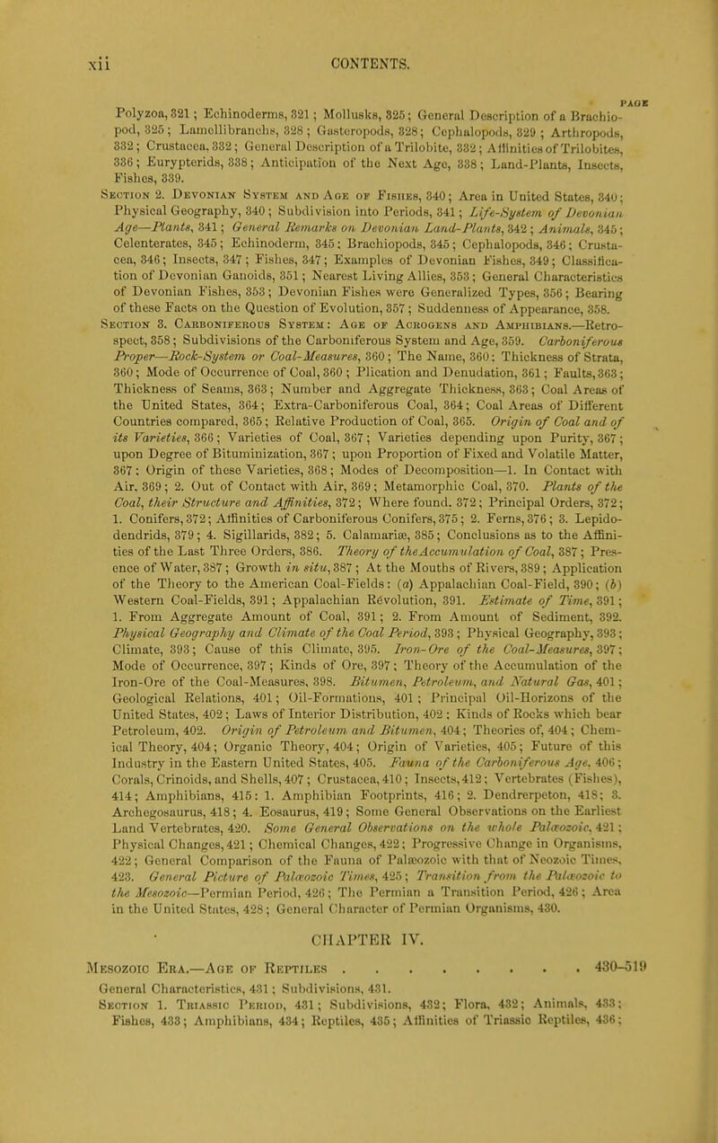 Polyzoa,321; Echinoderms, 821; Mollusks, 325; General Description of a Brachio- pod, 325; Laniellibranchs, 328 ; (iusteropods, 328; Ceplialopods, 329 ; Artliropods, 332; Crustacea. 332; Genoriil Description of a Triloi)ite, 332; Affinities of Trilobites, 336; Eurypterids, 838; Anticipation of tlie Ne.\t Age, 338; Lund-riants, Insects, Fishes, 339. Section 2. Devonian System and Age of Fishes, 340; Area in United States, 340; Physical Geography, 340; Subdivision into Periods, 341; Life-Syslem of Devonian Age—Plants, 341; General liemarks on Devonian Land-Plants, 342 ; Animals, 345; Celenterates, 345 ; Echinoderin, 345: Brachiopods, 345; Cephalopods, 346 ; Crusta- cea, 346; Insects, 347 ; Fishes, 347; Examples of Devonian Fishes, 349; Classittca- tion of Devonian Ganoids, 351; Nearest Living Allies, 353; General Characteristics of Devonian Fishes, 853 ; Devonian Fishes were Generalized Types, 356 ; Bearing of these Facts on the Question of Evolution, 357 ; Suddenness of Appearance, 358. Section 3. Carboniferous System: Age of Acrogens and Amphibians.—Retro- spect, 358; Subdivisions of the Carboniferous System and Age, 359. Carboniferous Proper—Rock-System or Coal-Measures, 360; The Name, 360; Thickness of Strata, 360; Mode of Occurrence of Coal, 360 ; Plication and Denudation, 361; Faults,363; Thickness of Seams, 363; Number and Aggregate Thickness, 363; Coal Areas of the United States, 364; Extra-Carboniferous Coal, 364; Coal Areas of Different Countries compared, 365; Eelative Production of Coal, 365. Origin of Coal and of its Varieties, 366 ; Varieties of Coal, 367 ; Varieties depending upon Purity, 367 ; upon Degree of Bituminization, 867 ; upon Proportion of Fixed and Volatile Matter, 367: Origin of these Varieties, 368; Modes of Decomposition—1. In Contact with Air. 369 ; 2. Out of Contact with Air, 369 ; Metamorphic Coal, 370. Plants of the Coal, their Structure and Affinities, 372; Where found, 372; Principal Orders, 372; 1. Conifers, 372; Affinities of Carboniferous Conifers, 375; 2. Ferns, 376; 3. Lepido- dendrids, 379; 4. Sigillarids, 882; 5. Calamarise, 385; Conclusions as to the Affini- ties of the Last Three Orders, 386. Theory of the Accumulation of Coal, 387 ; Pres- ence of Water, 387 ; Growth in situ, 387 ; At the Mouths of Ei vera, 889; Application of the Tlieory to the American Coal-Fields: (a) Appalachian Coal-Field, 890; (J) Western Coal-Fields, 891; Appalachian Revolution, 891. Estimate of Time, 391; 1. From Aggregate Amount of Coal, 391; 2. From Amount of Sediment, 392. Physical Geography and Climate of the Coal Period, 398; Physical Geography, 393; Climate, 393; Cause of this Climate, 395. Iron-Ore of the Coal-Measures, Z^l; Mode of Occurrence, 897 ; Kinds of Ore, 397 ; Theory of the Accumulation of the Iron-Ore of the Coal-Measures, 898. Bitumen, Petroleum, and Natural Gas, 401; Geological Relations, 401; Oil-Formations, 401 ; Pi-incipal Oil-Horizons of the United States, 402; Laws of Interior Distribution, 402 ; Kinds of Rocks which bear Petroleum, 402. Origin of Petroleum and Bitumen, 404; Theories of, 404 ; Chem- ical Theory, 404; Organic Theory, 404; Origin of Varieties, 405; Future of this Industry in the Easitern United States, 405. Fauna of the Carboniferous Age. 406; Corals, Crinoids, and Shells, 407 ; Crustacea, 410; Insects,412; Vertebrates (Fislies), 414; Amphibians, 415: 1. Amphibian Footprints, 416; 2. Dendrerpeton, 418; 3. Archegosaurus, 418; 4. Eosaurus, 419; Some General Observations on the Earliest Land Vertebrates, 420. Some General Observations on the whole Paltrozoic, 421; Physical Changes, 421; Cliemical Changes, 422; Progressive Change in Organisms, 422; General Comparison of the Fauna of Pala-ozoic witii that of Neozoic Times 423. General Picture of Palitozoic Times, 425; Transition from the PaUvozoic to the Mesozoic—Vorrn'mn Period, 426; The Permian a Transition Period, 426; Area in the United States, 428 ; General (Character of Permian Organisms, 430. CHAPTER IV. Mesozoic Era.—Age of Rkptilks 430-510 General Characteristics, 431; Subdivisions, 431. Section 1. Triassio Period, 431; Subdivisions, 432; Flora, 432; Animals, 433; FiahoB, 433; Amphibians, 434; Reptiles, 435; Affinities of Triassio Reptiles, 436: