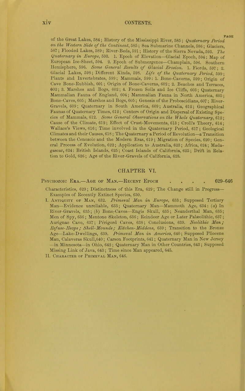 of tho Great Lakes, 584; History of tlio Mississippi Kiver, 585; Quaternary Period on the Western Hide of the Continent, bib \ Sea Submurine Ciiannels, 580; Glaciers, 587; Flooded Lakes, 589 ; River-Beds, 591; History of the Sierra Nevada, 593. The Quaternary in Europe, 598. 1. Epoeh of Elevation—Glacial Epoch, 594: Map of European Ice-Sheet, 594. 2. Epoch of Submergence—Champlain, 590. Southern Hemisphere, 596. Some General Results of Glacial Erosion. 1. Fiords, 597; 2. Glacial Lakes, 598; Dilftrent Kinds, 598. Life of the Quaternary Period, 599; Plants and Invertebrates, 599; Mammals, 599: 1. Bone-Caverns, 599; Origin of Cave Bone-Rubbish, COl; Origin of Bone-Caverns, 602; 2. Beaches and Terraces, 602; 3. Marshes and Bogs, 602; 4. Frozen Soils and Ice ClifiTs, 603; Quaternary Mammalian Fauna of England, 604; Mammalian Fauna in North America, 605; Bone-Caves, 605; Marshes and Bogs, 605; Genesis of the Proboscidians, G07 ; River- Gravels, 609; Quaternary in South America, 609; Australia, 612; Geographical Faunas of Quaternary Times, 612; Centers of Origin and Dispersal of Existing Spe- cies of Mammals, 612. Some General Observations on the Whole Quaternary, 612; Cause of the Climate, 612; Effect of Crust-Movements, 613; CroU's Theory, 614; Wallace's Views, 616; Time involved in the Quaternary Period, 617; Geological Climates and their Causes, 618; The Quaternary a Period of Revolution—a Transition between the Cenozoic and the Modern Eras, 619 ; Migration of Species, 620; Gen- eral Process of Evolution, 622; Application to Australia, 623; Africa, 624; Mada- gascar, 624: British Islands, 625; Coast Islands of California, 625; Drift in Rela- tion to Gold, 626; Age of the River-Gravels of California, 628. CHAPTER VI. PsYCHOzoic Era.—Age of Man.—Recent Epoch .... 629-646 Cliaracteristics, 629; Distinctness of this Era, 629; The Change still in Progress—■ Examples of Recently Extinct Species, 630. I. Antiquity of Man, 632. Primeval Man in Europe, 633; Supposed Tertiary Man—Evidence unreliable, 633; Quaternary Man—Mammoth Age, 634: (a) In River-Gravels, 635; (J) Bone.-Caves—Engis Skull, 635; Neanderthal Man, 635; Men of Spy, 636 ; Mentone Skeleton, 636 ; Reindeer Age or Later Palaeolithic, 637 ; Aurignac Cave, 637; P^rigord Caves, 638; Conclusions, 639. Neolithic Man; Refuse-Heaps; Shell-Mounds; Kitchen-Middens, 639; Transition to the Bronze Age—Lake-Dwellings, 639. Primeval Man in America, HQ; Supposed Pliocene Man, Calaveras Skull,640; Carson Footprints, 641; Quaternary Man in New Jersey —in Minnesota—in Ohio, 642 ; Quaternary Man in Otlier Countries, 643; Supposed Missing Link of Java, 643 ; Time since Man appeared, 645. II. Character of Primeval Man, 646.