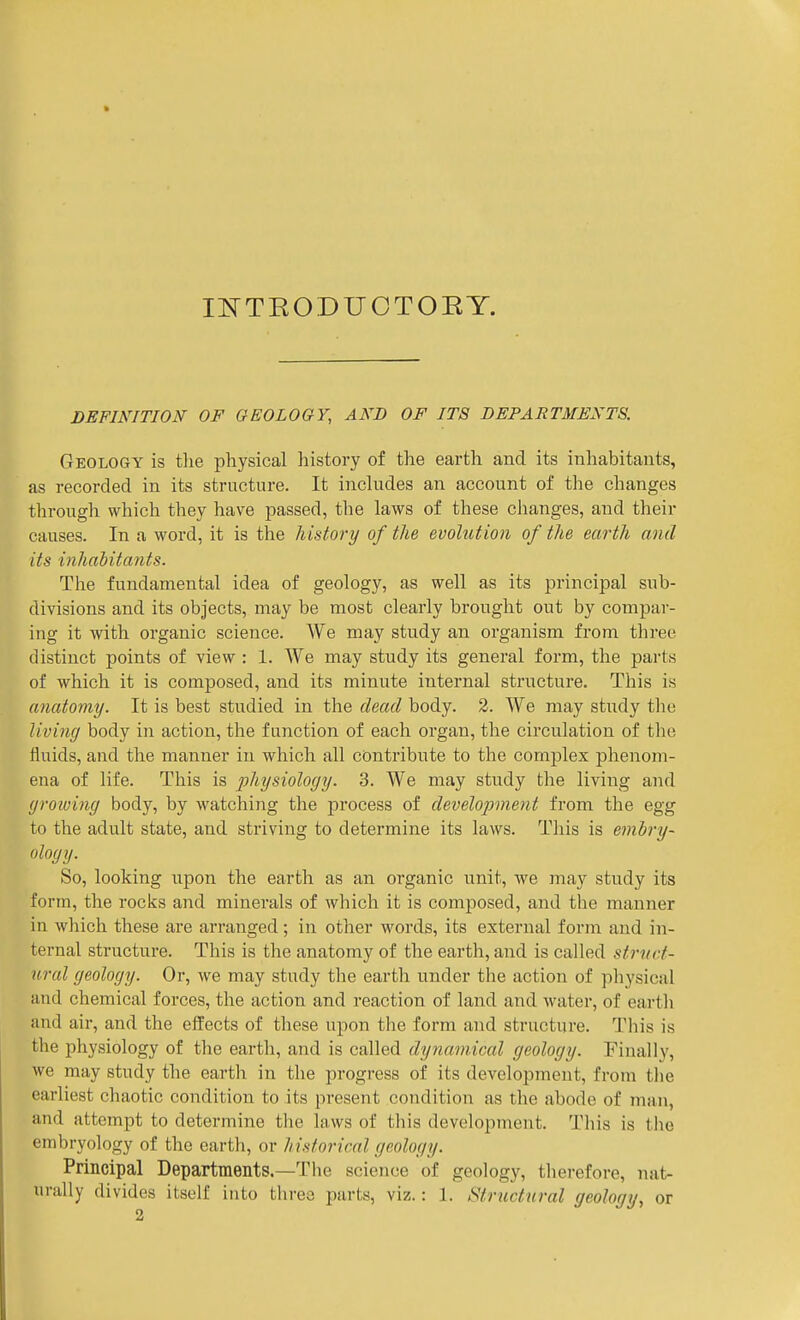 ieteo;duotory. DEFINITION OF GEOLOGY, AND OF ITS DEPARTMENTS. Geology is the physical history of the earth and its inhabitants, as recorded in its structure. It inchides an account of the changes through which they have passed, the laws of these changes, and their causes. In a word, it is the history of the evolution of the earth and its inhabitants. The fundamental idea of geology, as well as its principal sub- divisions and its objects, may be most clearly brought out by compar- ing it with organic science. We may study an organism from three distinct points of view : 1. We may study its general form, the parts of which it is composed, and its minute internal structure. This is anatomy. It is best studied in the dead body. 2. We may study the living body in action, the function of each organ, the circulation of the fluids, and the manner in which all contribute to the complex phenom- ena of life. This is physiology. 3. We may study the living and groioing body, by watching the process of development from the egg to the adult state, and striving to determine its laws. This is embry- (iloyy. So, looking upon the earth as an organic unit, we may study its form, the rocks and minerals of which it is composed, and the manner in which these are arranged; in other words, its external form and in- ternal structure. This is the anatomy of the earth, and is called strnct- ural geology. Or, we may study the earth under the action of physical and chemical forces, the action and reaction of land and water, of earth and air, and the effects of these upon the form and structure. This is the physiology of the earth, and is called dynamical geology. Finally, we may study the earth in the progress of its development, from the earliest chaotic condition to its present condition as the abode of man, and attempt to determine the laws of this development. This is the embryology of the earth, or historical geology. Principal Departments.—The science of geology, therefore, nat- urally divides itself into three parts, viz.: 1. Structural geology, or 2