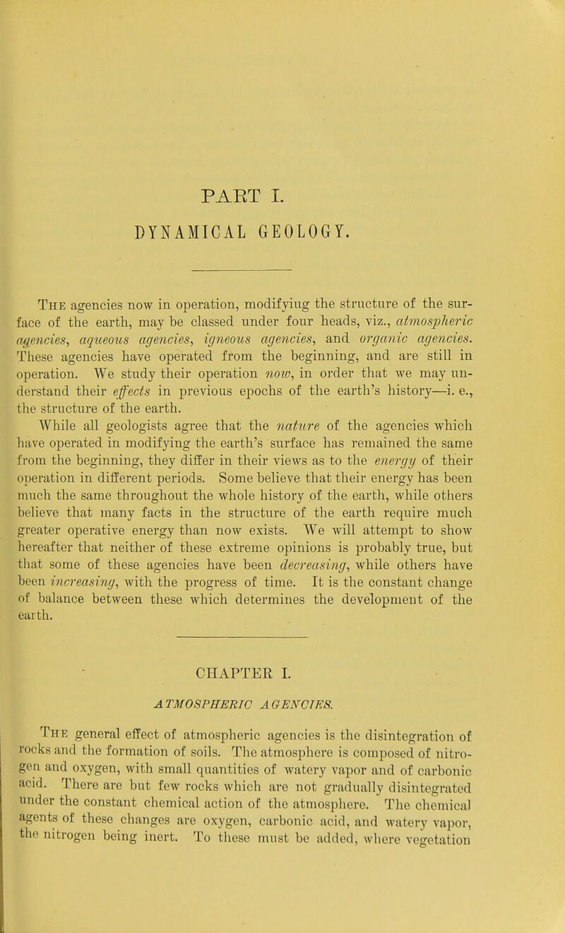 DYNAMICAL GEOLOGY. The agencies now in operation, modifying the structure of the sur- face of the earth, may be classed under four heads, viz., atmosplieric (Ujencies^ aqueous agencies, igneous agencies, and organic agencies. These agencies have operated from the beginning, and are still in operation. We study their operation 7ioio, in order that we may un- derstand their effects in previous epochs of the earth's history—i. e., the structure of the earth. While all geologists agree that the nature of the agencies which have operated in modifying the earth's surface has remained the same from the beginning, they differ in their views as to the energy of their operation in different periods. Some believe that their energy has been much the same throughout the whole history of the earth, while others believe that many facts in the structure of the earth require much greater operative energy than now exists. We will attempt to show hereafter that neither of these extreme opinions is probably true, but that some of these agencies have been decreasing, while others have been increasing, with the progress of time. It is the constant change of balance between these which determines the development of the earth. CHAPTER L ATMOSPHERIC AGENCTRS. The general effect of atmospheric agencies is the disintegration of rocks and the formation of soils. The atmosphere is composed of nitro- gen and oxygen, with small quantities of watery vapor and of carbonic acid. There are but few rocks which are not gradually disintegrated under the constant chemical action of the atmosphere. The chemical agents of these changes are oxygen, carbonic acid, and watery vapor, the nitrogen being inert. To these must be added, where vegetation