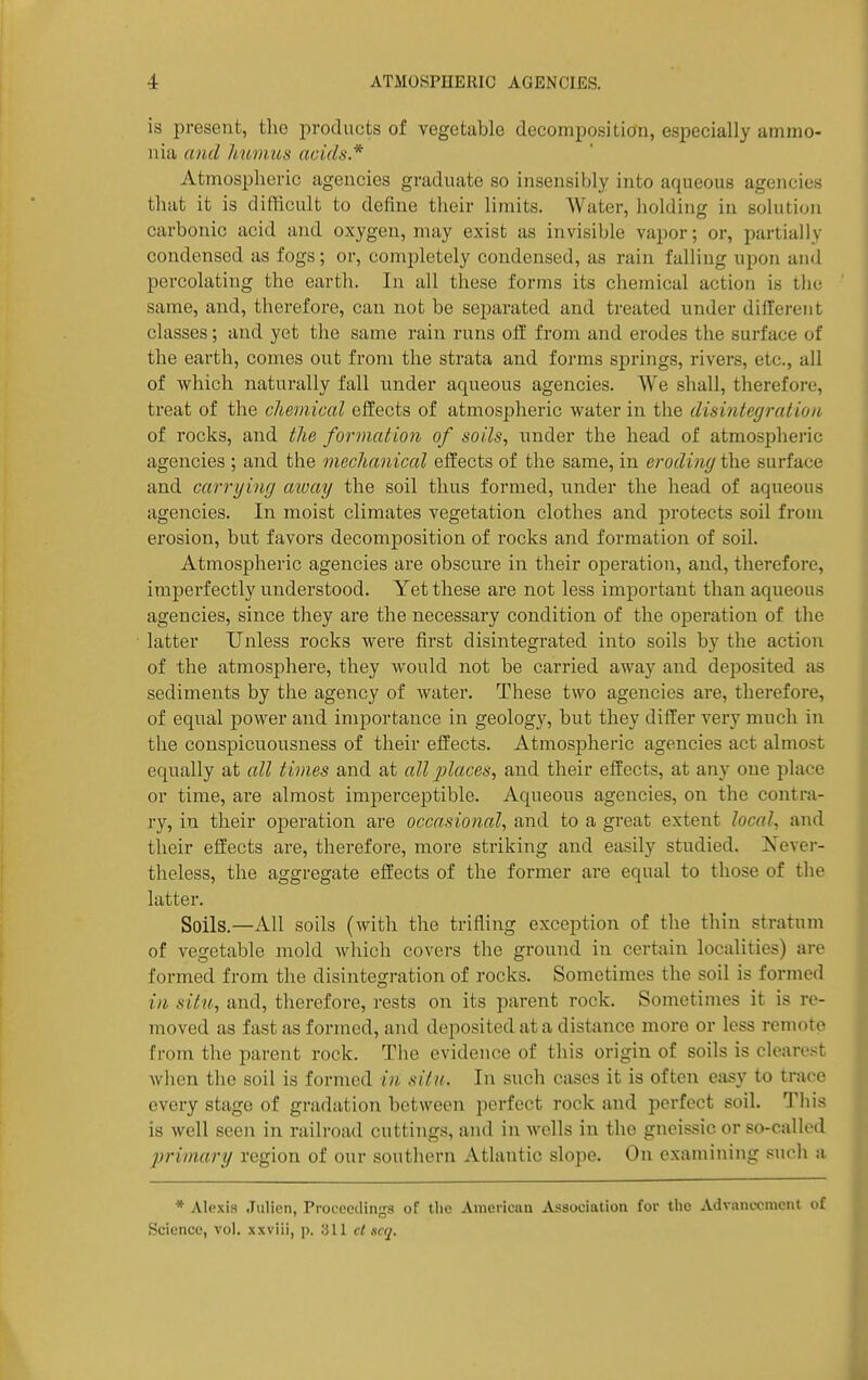 is present, the products of vegetable decomposition, especially ammo- nia and humus acids* Atmospheric agencies graduate so insensibly into aqueous agencies that it is diftlcult to define tlieir limits. Water, holding in solution carbonic acid and oxygen, may exist as invisible vapor; or, partially condensed as fogs; or, completely condensed, as rain falling upon and percolating the earth. In all these forms its chemical action is the same, and, therefore, can not be separated and treated under different classes; and yet the same rain runs off from and erodes the surface of the earth, comes out from the strata and forms springs, rivers, etc., all of which naturally fall under aqueous agencies. We shall, therefore, treat of the cliemical effects of atmospheric water in the disintegration; of rocks, and the formation of soils, under the head of atmosphei'ic agencies ; and the mechanical effects of the same, in eroding the surface and carrying away the soil thus formed, under the head of aqueous agencies. In moist climates vegetation clothes and pi'otects soil from erosion, but favors decomposition of rocks and formation of soil. Atmospheric agencies are obscure in their operation, and, therefore, imperfectly understood. Yet these are not less important than aqueous agencies, since they are the necessary condition of the operation of the latter Unless rocks were first disintegrated into soils by the action of the atmosphere, they would not be carried away and deposited as sediments by the agency of water. These two agencies are, therefore, of equal power and importance in geology, but they differ very much in the conspicuousness of their effects. Atmospheric agencies act almost equally at all times and at all jjlaces, and their effects, at any one place or time, are almost imperceptible. Aqueous agencies, on the contra- ry, in their operation are occasio7ial, and to a great extent local, and their effects are, therefore, more striking and easily studied. Never- theless, the aggregate effects of the former are equal to those of the latter. Soils.—All soils (with the trifling exception of the thin stratum of vegetable mold which covers the ground in certain localities) are formed from the disintegration of rocks. Sometimes the soil is formed in situ, and, therefore, rests on its parent rock. Sometimes it is re- moved as fast as formed, and deposited at a distance more or less remote from the parent rock. The evidence of this origin of soils is cleare.<t when the soil is formed in situ. In such cases it is often easy to trace every stage of gradation between perfect rock and perfect soil. This is well seen in railroad cuttings, and in wells in the gneissic or so-called primary region of our southern Atlantic slope. On examining sucli a * Alexis Julicn, Procoeilings of the American Association for the Advancement of Science, vol. xxviii, p. 311 ct scq.