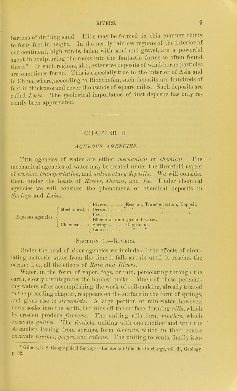 barrens of drifting sand. Hills may be formed in this manner thirty to forty feet in height. In the nearly rainless regions of the interior of our continent, high winds, laden with sand and gravel, are a powerful accent in sculpturing the rocks into the fantastic forms so often found there.* In such regions, also, extensive deposits of wind-borne particles are sometimes found. This is especially true in the interior of Asia and in China, where, according to Richthofen, such deposits are hundreds of feet in thickness and cover thousands of square miles. Such deposits are called Loess. The geological importance of dust-deposits has only re- cently been appreciated. CHAPTER II. AQUEOUS AGENCIES. The asrencies of water are either mechanical or chemical. The mechanical agencies of water may be treated under the threefold aspect of erosion, transportation, and sedimentary deposits. We will consider them under the heads of Rivers, Oceans, and Ice. Under chemical agencies Ave will consider the phenomena of chemical deposits in Springs and Lakes. ( Rivers ^Erosion, Transportation, Deposit. f Mechanical. \ Ocean ' ''   Ice    Aqueous agencies. ^ ^ • underground water. [ Chemical. \ Springs Deposit in. [ Lakes Section 1.—Rivers. Under the head of river agencies we include all the effects of circu- lating meteoric water from the time it falls as rain until it reaches the ocean: i. e., all the effects of Rain and Rivers. Water, in the form of vapor, fogs, or rain, percolating through the earth, slowly disintegrates the hardest rocks. Much of these percolat- ing waters, after accomplishing the work of soil-making, already treated in the preceding chapter, reappears on the surface in the form of springs, and gives rise to .streamlets. A large portion of rain-water, however, never soaks into the earth, but runs ofE the surface, forming rills, which hy erosion produce furrows. The uniting rills form rivulets, which excavate gullies. The rivulets, uniting with one another and with the streamlets issuing from springs, form torrents, which in their course excavate ravines, gorges, and cartons. The uniting torrents, finally issu- * Gilbert, U. S. Geographical Surveys—Lieutenant Wheeler in chal-ge, vol. iii. Geolofy p. 82. b , . fc/