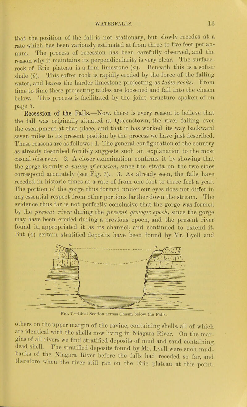 that the position of the fall is not stationary, but slowly recedes at a rate which has been variously estimated at from three to five feet per an- num. The process of recession has been carefully observed, and tlic reason why it maintains its perpendicularity is very clear. The surface- rock of Erie plateau is a firm limestone (a). Beneath this is a softer shale (b). This softer rock is rapidly eroded by the force of the falling water, and leaves the harder limestone projecting as taUe-rocJcs. From time to time these projecting tables are loosened and fall into the chasm below. This process is facilitated by the joint structure sjjoken of on page 5. Recession of the Falls.—Now, there is every reason to believe that the fall was originally situated at Queenstown, the river falling over the escarpment at that place, and that it has worked its way backward seven miles to its present position by the process we have just described. These reasons are as follows : 1. The general configuration of the country as already described forcibly suggests sucli an explanation to the most casual observer. 2. A closer examination confirms it by showing that the gorge is truly a valley of erosion, since the strata on the two sides correspond accurately (see Fig. 7).. 3. As already seen, the falls have receded in historic times at a rate of from one foot to three feet a year. The portion of the gorge thus formed under our eyes does not differ in any essential respect from other portions farther down the stream. The evidence thus far is not perfectly conclusive that the gorge was formed by the present river during the prese7it geologic epoch, since the gorge may have been eroded during a previous epoch, and the present river found it, appropriated it as its channel, and continued to extend it. But (4) certain stratified deposits have been found by Mr. Lyell and Fig. 7.—Ideal Suction across Chasm below the Falls. others on the upper margin of the ravine, containing shells, all of which are identical with the shells now living in Niagara River. On the mar- gins of all rivers we find stratified deposits of mud and sand containing dead shell. The stratified deposits found by Mr. Lyell were such mud*^ banks of the Niagara River before the falls had receded so far, and therefore when the river still ran on the Erie plateau at this point.