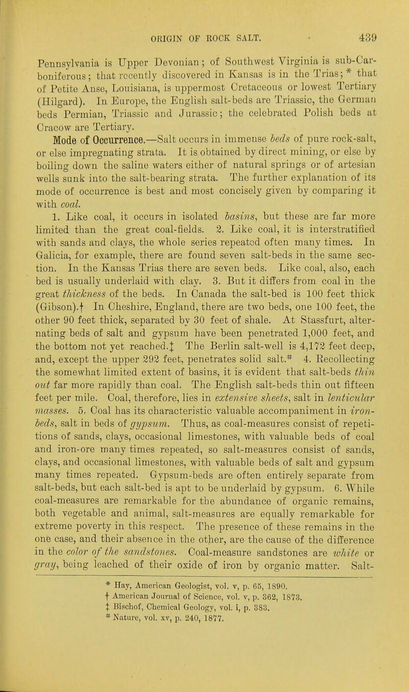 Pennsylvania is Upper Devonian; of Southwest Virginia is sub-Car- boniferous; tliat recently discovered in Kansas is in the Trias;* that of Petite Anse, Louisiana, is uppermost Cretaceous or lowest Tertiary (Hilgard). In Europe, the EngUsh salt-beds are Triassic, the German beds Permian, Triassic and Jurassic; the celebrated Polish beds at Cracow are Tertiary. Mode of Occurrence.—Salt occurs in immense Icds of pure rock-salt, or else impregnating strata. It is obtained by direct mining, or else by boiling down the saline waters either of natural springs or of artesian wells sunk into the salt-bearing strata. The further explanation of its mode of occurrence is best and most concisely given by comparing it with coal. 1. Like coal, it occurs in isolated basins, but these are far more limited than the great coal-fields. 3. Like coal, it is interstratified with sands and clays, the whole series repeated often many times. In Galicia, for example, there are found seven salt-beds in the same sec- tion. In the Kansas Trias there are seven beds. Like coal, also, each bed is usually underlaid with clay. 3. But it differs from coal in the great thichiess of the beds. In Canada the salt-bed is 100 feet thick (Gibson).f In Cheshire, England, there are two beds, one 100 feet, the other 90 feet thick, separated by 30 feet of shale. At Stassfurt, alter- nating beds of salt and gypsum have been penetrated 1,000 feet, and the bottom not yet reached.J The Berlin salt-well is 4,172 feet deep, and, except the upper 292 feet, penetrates solid salt.* 4. Recollecting the somewhat limited extent of basins, it is evident that salt-beds thin otct far more rapidly than coal. The English salt-beds thin out fifteen feet per mile. Coal, therefore, lies in extensive sheets, salt in lenticular masses. 5. Coal has its characteristic valuable accompaniment in iron- beds, salt in beds of gypsum. Thus, as coal-measures consist of repeti- tions of sands, clays, occasional limestones, with valuable beds of coal and iron-ore many times repeated, so salt-measures consist of sands, clays, and occasional limestones, with valuable beds of salt and gypsum many times repeated. Gypsum-beds are often entirely separate from salt-beds, but each salt-bed is apt to be underlaid by gypsum. 6. While coal-measures are remarkable for the abundance of organic remains, both vegetable and animal, salt-measures are equally remarkable for extreme poverty in this respect. The presence of these remains in the one case, and their absence in the other, are the cause of the difference in the color of the sandstones. Coal-measure sandstones are 'white or gray, being leached of their oxide of iron by organic matter. Salt- * Hay, American Geologist, vol. v, p. 65, 1890. f Ajnerican Journal of Science, vol. v, p. 362, 1873. X Bischof, Chemical Geology, vol. i, p. 383. * Nature, vol. xv, p. 240, IS??.