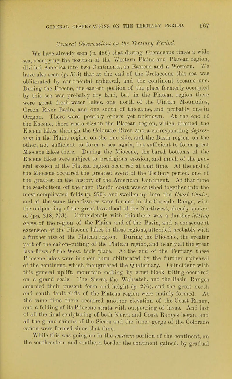 General Observations on the Tertiartj Period. We have already seen (p. 486) that during Cretaceous times a wide sea, occupying the position of the Western Plains and Plateau region, divided America into two Continents, an Eastern and a Western. We have also seen (p. 513) that at the end of the Cretaceous this sea was obliterated by continental upheaval, and the continent became one. During the Eocene, the eastern portion of the place formerly occupied by this sea was probably dry land, but in the Plateau region there were great fresh-water lakes, one north of the Uintah Mountains, Green Elver Basin, and one south of the same, and probably one in Oregon. There were possibly others yet unknown. At the end of the Eocene, there was a rise in the Plateau region, which drained tlie Eocene lakes, through the Colorado River, and a corresponding depres- sion in the Plains region on the one side, and the Basin region on the other, not sufficient to form a sea again, but sufficient to form great Miocene lakes there. During the Miocene, the bared bottoms of the Eocene lakes were subject to prodigious erosion, and much of the gen- eral erosion of the Plateau region occurred at that time. At the end of the Miocene occurred the greatest event of the Tertiary period, one of the greatest in the history of the American Continent. At that time the sea-bottom oil the then Pacific coast was crushed together into the most complicated folds (p. 270), and swollen up into the Coast Chain, and at the same time fissures were formed in the Cascade Eange, with the outpouring of the great lava-flood of the Northwest, already spoken of (pp. 218, 273). Coincidently with this there was a further letting down of the region of the Plains and of the Basin, and a consequent extension of the Pliocene lakes in these regions, attended probably with a further rise of the Plateau region. During the Pliocene, the greater part of the caflon-cutting of the Plateau region,and nearly all the great lava-flows of the West, took place. At the end of the Tertiary, these Pliocene lakes were in their turn obliterated by the further upheaval of the continent, which inaugurated the Quaternary. Coincident with this general uplift, mountain-making by crust-block tilting occurred on a grand scale. The Sierra, the Wahsatch, and the Basin Eangcs assumed their present form and height (p. 276), and the great north and south fault-cliffs of the Plateau region were mainly formed. At the same time there occurred another elevation of the Coast Eange, and a folding of its Pliocene strata with outpouring of lavas. And last of all the final sculpturing of both Sierra and Coast Eanges began, and all the grand caflons of the Sierra and the inner gorge of the Colorado canon were formed since that time. While this was going on in the tvestcrn portion of the continent, on the southeastern and southern border the continent gained, by gradual