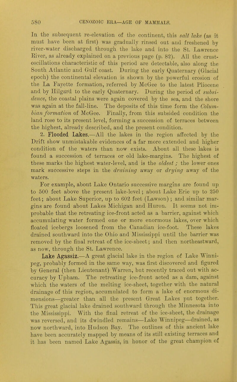 In the subsequent re-elevation of the continent, this salt lake (as it must have been at first) was gradually rinsed out and freshened by river-water discharged through the lake and into the St. Lawrence River, as already explained on a previous page (p. 82). All the crust- oscillations characteristic of tliis period are detectable, also along the South Atlantic and Gulf coast. During the early Quaternary (Glacial epoch) the continental elevation is shown by the powerful erosion of the La Fayette formation, referred by McGee to the latest Pliocene and by Hilgard to the early Quaternary. During the period of subsi- dence, the coastal plains were again covered by the sea, and the shore was again at the fall-line. The deposits of this time form the Colum- bian formation of McGee. Finally, from this subsided condition the land rose to its present level, forming a succession of terraces between the highest, already described, and the present condition. 2. Flooded Lakes.—All the lakes in the region affected by the Drift show unmistakable evidences of a far more extended and higher condition of the waters than now exists. About all these lakes is found a succession of terraces or old lake-margins. The highest of these marks the highest water-level, and is the oldest; the lower ones mark successive steps in the draining away or drying away of the waters. For example, about Lake Ontario successive margins are found up to 500 feet above the present lake-level; about Lake Erie up to 250 feet; about Lake Superior, up to 602 feet (Lawson); and similar mar- gins are found about Lakes Michigan and Huron. It seems not im- probable that the retreating ice-front acted as a barrier, against which accumulating water formed one or more enormous lakes, over which floated icebergs loosened from the Canadian ice-foot. These lakes drained southward into the Ohio and Mississippi until the barrier was removed by the final retreat of the ice-sheet; and then northeastward, as now, through the St. Lawrence. Lake Agassiz.—A great glacial lake in the region of Lake Winni- peg, probably formed in the same way, was first discovered and figured by General (then Lieutenant) Warren, but recently traced out with ac- curacy by Upham. The retreating ice-front acted as a dam, against which the waters of the melting ice-sheet, together with the natural drainage of this regio7i, accumulated to form a lake of enormous di- mensions—greater than all the present Great Lakes put together. This great glacial lake drained soutliward through the Minnesota into the Mississippi. With the final retreat of the ice-sheet, the drainage was reversed, and its dwindled remains—Lake Winnipeg—drained, as now northward, into Hudson Bay. The outlines of this ancient lake have been accurately mapped by means of its still existing terraces and it has been named Lake Agassiz, in honor of the great champion of