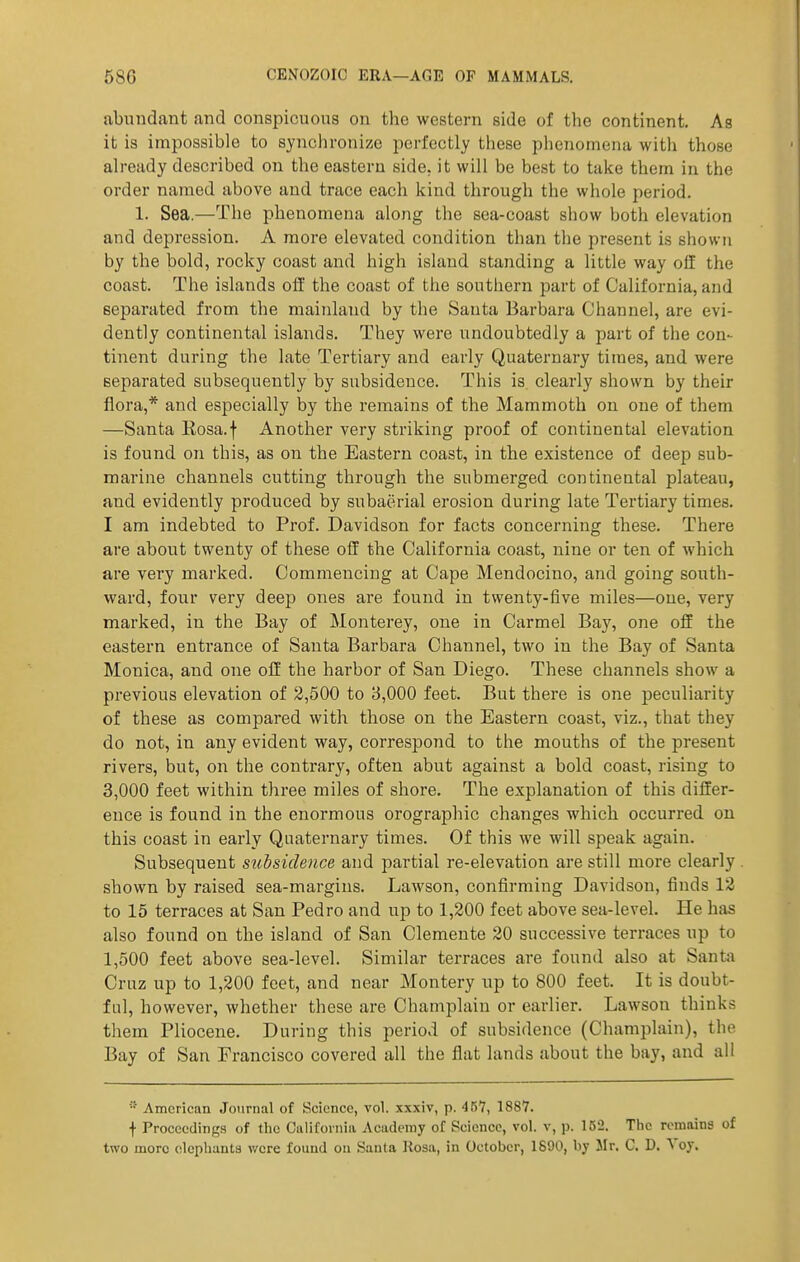 abundant and conspicuous on the western side of the continent. As it is impossible to synchronize perfectly these phenomena with those already described on the eastern side, it will be best to take them in the order named above and trace each kind through the whole period. 1. Sea.—The phenomena along the sea-coast show both elevation and depression. A more elevated condition than the present is shown by the bold, rocky coast and high island standing a little way off the coast. The islands off the coast of the southern part of California, and separated from the mainland by the Santa Barbara Channel, are evi- dently continental islands. They were undoubtedly a part of the con- tinent during the late Tertiary and early Quaternary times, and were separated subsequently by subsidence. This is clearly shown by their flora,* and especially by the remains of the Mammoth on one of them —Santa Rosa.f Another very striking proof of continental elevation is found on this, as on the Eastern coast, in the existence of deep sub- marine channels cutting through the submerged continental plateau, and evidently produced by subaerial erosion during late Tertiary times. I am indebted to Prof. Davidson for facts concerning these. There are about twenty of these off the California coast, nine or ten of which are very marked. Commencing at Cape Mendocino, and going south- ward, four very deep ones are found in twenty-five miles—one, very marked, in the Bay of Monterey, one in Carmel Bay, one off the eastern entrance of Santa Barbara Channel, two in the Bay of Santa Monica, and one oH the harbor of San Diego. These channels show a previous elevation of 2,500 to 3,000 feet. But there is one peculiarity of these as compared with those on the Eastern coast, viz., that they do not, in any evident way, correspond to the mouths of the present rivers, but, on the contrary, often abut against a bold coast, rising to 3,000 feet within three miles of shore. The explanation of this differ- ence is found in the enormous orographic changes which occurred on this coast in early Quaternary times. Of this we will speak again. Subsequent stchsidence and partial re-elevation are still more clearly . shown by raised sea-margins. Lawson, confirming Davidson, finds 12 to 15 terraces at San Pedro and up to 1,200 feet above sea-level. He has also found on the island of San Clemente 30 successive terraces up to 1,500 feet above sea-level. Similar terraces are found also at Santa Cruz up to 1,200 feet, and near Montery up to 800 feet. It is doubt- ful, however, whether these are Champlain or earlier. Lawson thinks them Pliocene. During this period of subsidence (Champlain), the Bay of San Francisco covered all the flat lands about the bay, and all American Journal of Science, vol. xxxiv, p. 467, 1887. t Proceedings of the California Academy of Science, vol. v, p. 152. The remains of two more elephants v/cre found on Santa Kosa, in October, 1890, by Mr, C. D. Voy.