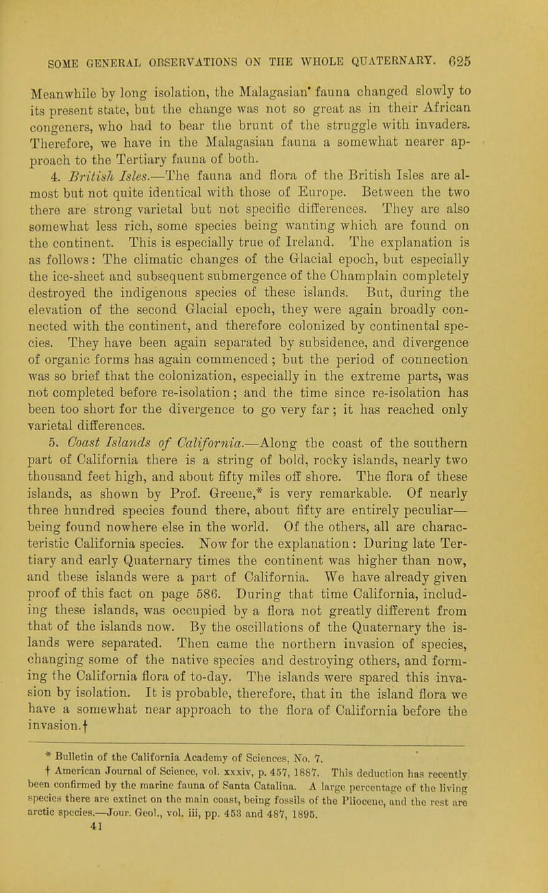 Meanwhile by long isolation, the Malagasian' fauna changed slowly to its present state, but the change was not so great as in their African congeners, who had to bear tlie brunt of the struggle with invaders. Therefore, we have in the Malagasian fauna a somewhat nearer ap- proach to the Tertiary fauna of both. 4. British Isles.—The fauna and flora of the British Isles are al- most but not quite identical with those of Europe. Between the two there are strong varietal but not specific dilTerences. They are also somewhat less rich, some species being wanting which are found on the continent. This is especially true of Ireland. The explanation is as follows: The climatic changes of the Glacial epoch, but especially the ice-sheet and subsequent submergence of the Champlain completely destroyed the indigenous species of these islands. But, during the elevation of the second Glacial epoch, they were again broadly con- nected with the continent, and therefore colonized by continental spe- cies. They have been again separated by subsidence, and divergence of organic forms has again commenced; but the period of connection was so brief that the colonization, especially in the extreme parts, was not completed before re-isolation; and the time since re-isolation has been too short for the divergence to go very far; it has reached only varietal differences. 5. Coast Islands of California.—Along the coast of the southern part of California there is a string of bold, rocky islands, nearly two thousand feet high, and about fifty miles off shore. The flora of these islands, as shown by Prof. Greene,* is very remarkable. Of nearly three hundred species found there, about fifty are entirely peculiar— being found nowhere else in the world. Of the others, all are charac- teristic California species. ]^ow for the explanation : During late Ter- tiary and early Quaternary times the continent was higher than now, and these islands were a part of California. We have already given proof of this fact on page 586. During that time California, includ- ing these islands, was occupied by a flora not greatly different from that of the islands now. By the oscillations of the Quaternary the is- lands were separated. Then came the northern invasion of species, changing some of the native species and destroying others, and form- ing the California flora of to-day. The islands were spared this inva- sion by isolation. It is probable, therefore, that in the island flora we have a somewhat near approach to the flora of California before the invasion, f * Bulletin of the California Academy of Sciences, No. 7. t American Journal of Science, vol. xxxiv, p. 457, 1887. This deduction has recently been confirmed by the marine fauna of Santa Catalina. A large percentage of the living species there are extinct on the main coast, being fossils of the Pliocene, and the rest are arctic species.—Jour. Geol., vol. iii, pp. 453 and 487, 1896. 41