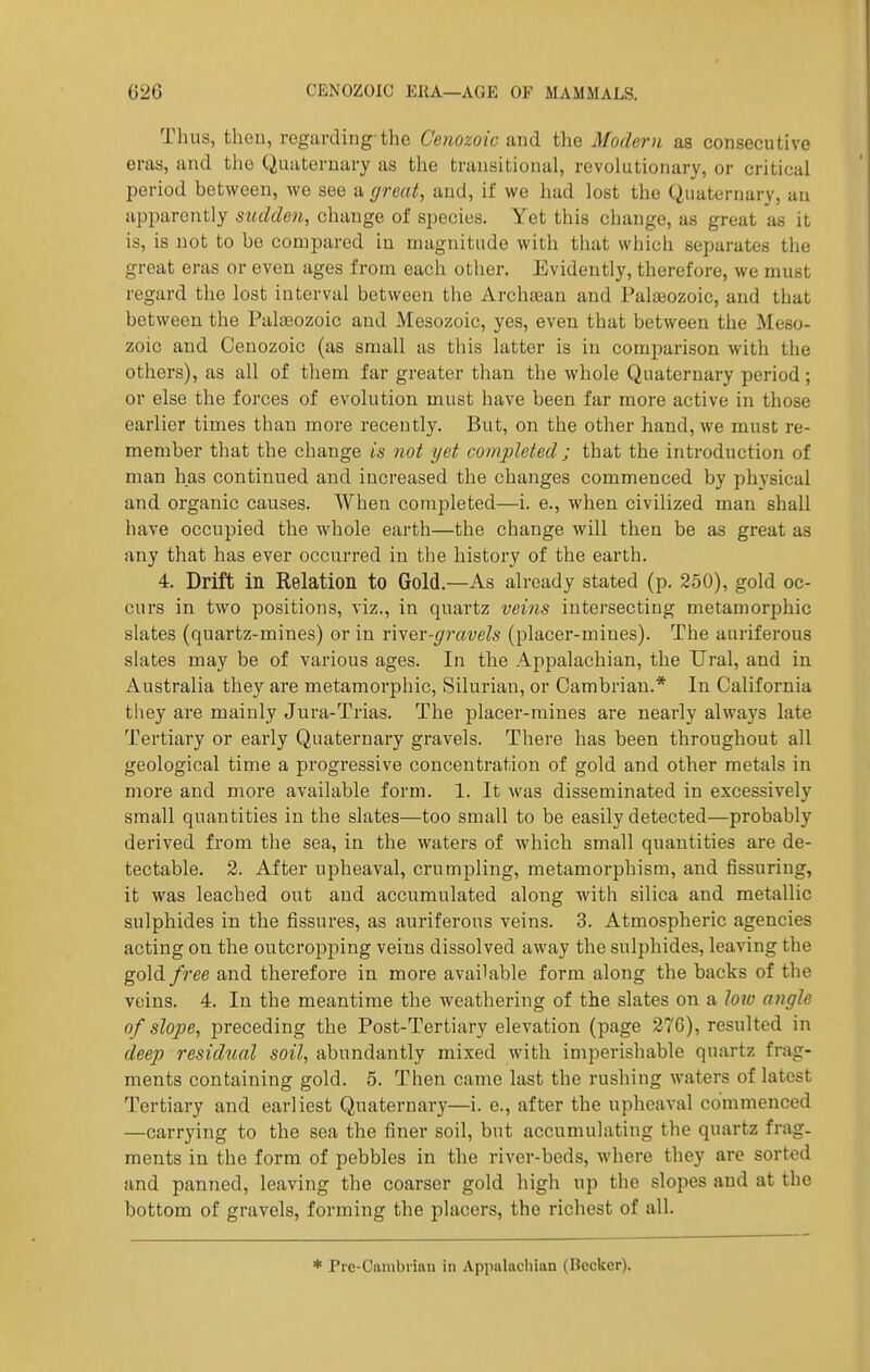 Thus, theu, regarding-the Cenozoic and the Modern as consecutive eras, and the Quaternary as the transitional, revolutionary, or critical period between, vee see a great, and, if we had lost the Quaternary, an apparently sudden, change of species. Yet this change, as great as it is, is not to be compared iu magnitude with that which separates the great eras or even ages from each other. Evidently, therefore, we must regard the lost interval between tlie Archa3an and Palaeozoic, and that between the Palaeozoic and Mesozoic, yes, even that between the Meso- zoic and Cenozoic (as small as this latter is in comparison with the others), as all of them far greater than the whole Quaternary period; or else the forces of evolution must have been far more active in those earlier times than more recently. But, on the other hand, we must re- member that the change is not yet completed ; that the introduction of man has continued and increased the changes commenced by physical and organic causes. When completed—i. e., when civilized man shall have occupied the whole earth—the change will then be as great as any that has ever occurred in the history of the earth. 4. Drift in Relation to Gold.—As already stated (p. 250), gold oc- curs in two positions, viz., in quartz veins intersecting metamorphic slates (quartz-mines) or in rher-gravels (placer-mines). The auriferous slates may be of various ages. In the Appalachian, the Ural, and in Australia they are metamorphic, Silurian, or Cambrian.* In California they are mainly Jura-Trias. The placer-mines are nearly always late Tertiary or early Quaternary gravels. There has been throughout all geological time a progressive concentration of gold and other metals in more and more available form. 1. It was disseminated in excessively small quantities in the slates—too small to be easily detected—probably derived from the sea, in the waters of which small quantities are de- tectable. 2. After upheaval, crumpling, metamorphism, and fissuring, it was leached out and accumulated along with silica and metallic sulphides in the fissures, as auriferous veins. 3. Atmospheric agencies acting on the outcropping veins dissolved away the sulphides, leaving the gold free and therefore in more available form along the backs of the veins. 4. In the meantime the weathering of the slates on a loiv angle of slope, preceding the Post-Tertiary elevation (page 276), resulted in deep residtial soil, abundantly mixed with imperishable quartz frag- ments containing gold. 5. Then came last the rushing waters of latest Tertiary and earliest Quaternary—i. e., after the upheaval commenced —carrying to the sea the finer soil, but accumulating the quartz frag- ments in the form of pebbles in the river-beds, where they are sorted and panned, leaving the coarser gold high up the slopes and at the bottom of gravels, forming the placers, the richest of all. * Pre-Cambrian in Appalachian (Becker).