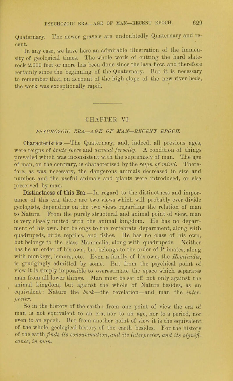 Quaternary. The newer gravels are undoubtedly Quaternary and re- cent. In any case, we have here an admirable illustration of the immen- sity of geological times. The whole work of cutting the hard slate- rock 2,000 feet or more has been done since the lava-flow, and therefore certainly since the beginning of the Quaternary. But it is necessary to remember that, on account of the high slope of the new river-beds, the work was exceptionally rapid. CHAPTER VI. PSYCHOZOIC ERA—AGE OF MAN—RECENT EPOCH. Characteristics.—The Quaternary, and, indeed, all previous ages, were reigns of brute force and animal ferocity. A condition of things prevailed which was inconsistent with the supremacy of man. TJae age of man, on the contrary, is characterized by the reign of mind. There- fore, as was necessary, the dangerous animals decreased in size and number, and the useful animals and plants were introduced, or else preserved by man. Distinctness of this Era.—In regard to the distinctness and impor- tance of this era, there are two views which will probably ever divide geologists, depending on the two views regarding the relation of man to Nature. From the purely structural and animal point of view, man is very closely united with the animal kingdom. He has no depart- ment of his own, but belongs to the vertebrate department, along with quadrupeds, birds, reptiles, and fishes. He has no class of his own, but belongs to the class Mammalia, along with quadrupeds. Neither has he an order of his own, but belongs to the order of Primates, along with monkeys, lemurs, etc. Even a family of his own, the Hominidw, is grudgingly admitted by some. But from the psychical point of view it is simply impossible to overestimate the space which sejDarates man from all lower things. Man must be set off not only against the animal kingdom, but against the whole of Nature besides, as an equivalent: Nature the hook—the revelation—and man the iiiier- preter. So in the history of the earth : from one point of view the era of man is not equivalent to an era, nor to an age, nor to a period, nor even to an epoch. But from another point of view it is the equivalent of the whole geological history of the earth besides. For the history of the earth finds its consummation, and its interpreter., and its signifi- cance, in man.