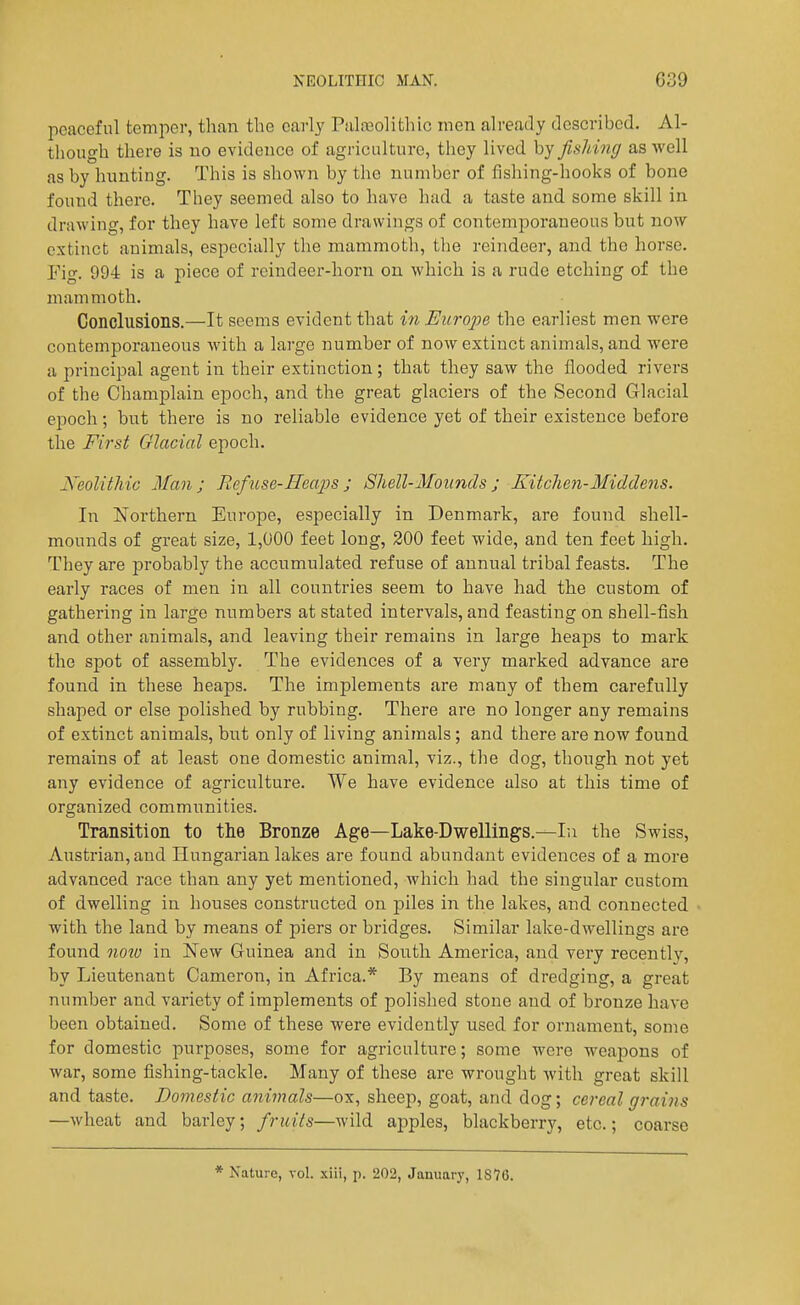 peaceful temper, than the cai-ly Pali-eolithic men already described. Al- tliough there is no evidence of agriculture, they lived by fisMng as well as by hunting. This is shown by the number of fishing-hooks of bone found there. They seemed also to have had a taste and some skill in drawing, for they have left some drawings of contemporaneous but now extinct animals, especially the mammoth, the reindeer, and the horse, rig. 994 is a piece of reindeer-horn on which is a rude etching of the mammoth. Conclusions.—It seems evident that in EurojJe the earliest men were contemporaneous with a large number of now extinct animals, and were a principal agent in their extinction; that they saw the flooded rivers of the Champlain epoch, and the great glaciers of the Second Glacial epoch; hut there is no reliable evidence yet of their existence before the First Glacial epoch. Neolithic Man; Refuse-Heaps; Shell-Mounds; Kitchen-Middens. In Northern Europe, especially in Denmark, are found shell- mounds of great size, 1,000 feet long, 200 feet wide, and ten feet high. They are probably the accumulated refuse of annual tribal feasts. The early races of men in all countries seem to have had the custom of gathering in large numbers at stated intervals, and feasting on shell-fish and other animals, and leaving their remains in large heaps to mark the spot of assembly. The evidences of a very marked advance are found in these heaps. The implements are many of them carefully shaped or else polished by rubbing. There are no longer any remains of extinct animals, but only of living aniinals; and there are now found remains of at least one domestic animal, viz., tlie dog, though not yet any evidence of agriculture. We have evidence also at this time of organized communities. Transition to the Bronze Age—Lake-Dwellings.—In the Swiss, Austrian, and Hungarian lakes are found abundant evidences of a more advanced race than any yet mentioned, which had the singular custom of dwelling in houses constructed on piles in the lakes, and connected with the land by means of piers or bridges. Similar lake-dwellings are found noiu in New Guinea and in South America, and very recently, by Lieutenant Cameron, in Africa.* By means of dredging, a great number and variety of implements of polished stone and of bronze have been obtained. Some of these were evidently used for ornament, some for domestic purposes, some for agriculture; some were weapons of war, some fishing-tackle. Many of these are wrought with great skill and taste. Domestic animals—ox, sheep, goat, and dog; cereal grains —wheat and barley; fruits—wild apples, blackberry, etc.; coarse * Nature, vol. xiii, p. 202, January, 1876.