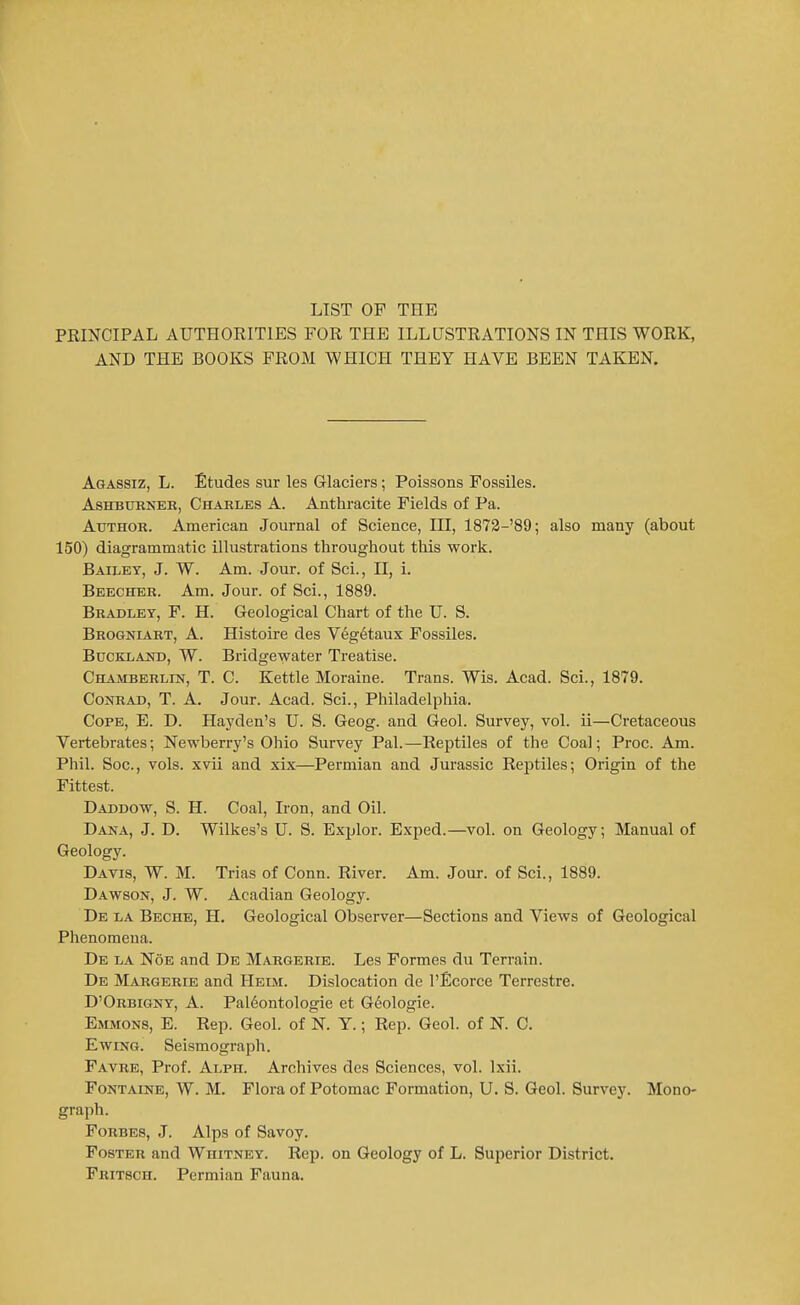 LIST OF THE PRINCIPAL AUTHORITIES FOR THE ILLUSTRATIONS IN THIS WORK, AND THE BOOKS FROM WHICH THEY HAVE BEEN TAKEN. Aqassiz, L. Etudes sur les Glaciers; Poissons Fossiles. AsHBUKNEK, Chables A. Anthracite Fields of Pa. Author. American Journal of Science, HI, 1873-'89; also many (about 150) diagrammatic illustrations throughout this work. Bailey, J. W. Am. Jour, of Sci., II, 1. Beecher. Am. Jour, of Sci., 1889. Bradley, P. H. Geological Chart of the U. S. Brogniart, a. Histoire des Veg6taux Fossiles. Buckland, W. Bridgewater Treatise. CHAMBERLra, T. C. Kettle Moraine. Trans. Wis. Acad. Sci., 1879. Conrad, T. A. Jour. Acad. Sci., Philadelphia. Cope, E. D. Hayden's U. S. Geog. and Geol. Survey, vol. ii—Cretaceous Vertebrates; Newberry's Ohio Survey Pal.—Reptiles of the Coal; Proc. Am. Phil. Soc, vols, xvii and xix—Permian and Jurassic Rejitiles; Origin of the Fittest. Daddow, S. H. Coal, Iron, and Oil. Dana, J. D. Wilkes's U. S. Explor. Exped.—vol. on Geology; Manual of Geology. Davis, W. M. Trias of Conn. River. Am. Jour, of Sci., 1889. Dawson, J. W. Acadian Geology. De la Beche, H. Geological Observer—Sections and Views of Geological Phenomena. De la Noe and De Margerib. Les Formes du Terrain. De Margerie and Heim. Dislocation de I'flcorce Terrestre. D'Orbigny, a. Pal6ontologie et Geologic. Emmons, E. Rep. Geol. of N. Y.; Rep. Geol. of K C. EwiNG. Seismograph. Favre, Prof. Alph. Archives des Sciences, vol. Ixii. Fontaine, W. M. Flora of Potomac Formation, U. S. Geol. Survey. Mono- graph. Forbes, J. Alps of Savoy. Foster and Whitney. Rep. on Geology of L. Superior District. Fritsch. Permian Fauna.