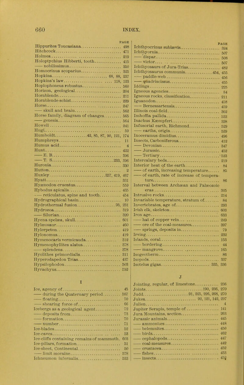 PAGE Hippurites Toucasiana 498 Hitchcock 471 Holmes 219 Holoptychius Hibberti, tooth 415 uobilissimus 360 Homocrinus scoparius 325 Hopkins 68, 88, 237 Hopkins's law 118, 123 Hoplophoneus robiistus 500 Horizon, geological 204 Hornblende 211 Hornblende-schist 229 Horse 247 skull and brain 562 Horse family, diagram of changes 565 genesis 564 Howell 241 Hugi 59 Humboldt 42, 85, 87, 90, 121, 174 Humphreys 11 Humus acid 4 Hunt 422 E. B 396 T. S 233, 396 Huronia 330 Hutton 2 Huxley 357, 419, 467 Hyatt 331 Hyasnodon cruentus 559 Hybodus apicalis 435 retioulatus, spine and tooth 454 Hydrographical basin 10 Hydrothermal fusion 93, 231 Hydrozoa 319 Silurian 320 Hyena spelaea, skull 601 Hyla30saur 460 Hylerpeton 419 Hylonomus 419 Hymenocaris vermicauda 312 Hyinenophyllites alatus 378 splendens 378 Hyolithes primordialis 311 Hyperodapedon Trias 437 Hypsilophodon 503 Hyrachyus 652 Ice, agency of 45 during the Quaternary period 587 floating 70 shearing force of CO Icebergs as a geological agent 72 deposits from 73 formation 70 number 71 Ice-blades 52 Ice-caves 58 Ice-cIilTs containing remains of mammoth. 603 Ice-pillars, formation 51 Ice-sheet, Continental 50 limit moraine 578 Ichneumon infernalia 583 Ichthyocrinus sublaevis Ichthyornis 507 dispar 508 victor 607 Ichthyosaurs of Jura-Trias 482 Ichthyosaurus communis 454, 455 paddle-web 456 quadriscissus 455 Wdings 225 Igneous agencies 54 Igneous rocks, classification 211 Iguanodon 453 Bernessartensis 459 lUinois coal-fleld 362 Imhoffla pallida 533 Inachus Ktempferi 338 Infusorial earth, Richmond 529 earths, origin 539 Inoceramus dimidius 496 Insects, Carboniferous 412 Devonian 347 Jurassic 452 Tertiary 533 Intercalary beds 219 Interior heat of the earth 84 of earth, increasing temperature 85 of earth, rate of increase of tempera- ture 86 Interval between Archaean and PalaBOzoic eras 305 Intrusive rocks 214 Invariable temperature, stratum of 84 Invertebrates, age of 293 Irish elk, skeleton 603 Iron age 633 —- hat of copper vein 249 ore of the coal-measures. 397 springs, deposits in 79 Irving 232 Islands, coral 153 bordering 44 mangrove 165 Isogeotherra 86 Isopods 337 Isotelus gigas 335, 336 •lointing, regular, of limestone 2.36 Joints 190, 2.36. 270 Judd 91, 225, 226, 268, 270 Jukes 92, 121, 142, 297 Julien 4 Jupiter Serapis, temple of 141 Jura Mountains, section 263 Jurassic animals 443 ammonites 448 belemnites 4.50 birds 462 cephalopods.. 1 447 coal-measures 442 cnistacea 452 -—fishes 4,53 insects -i-^'i