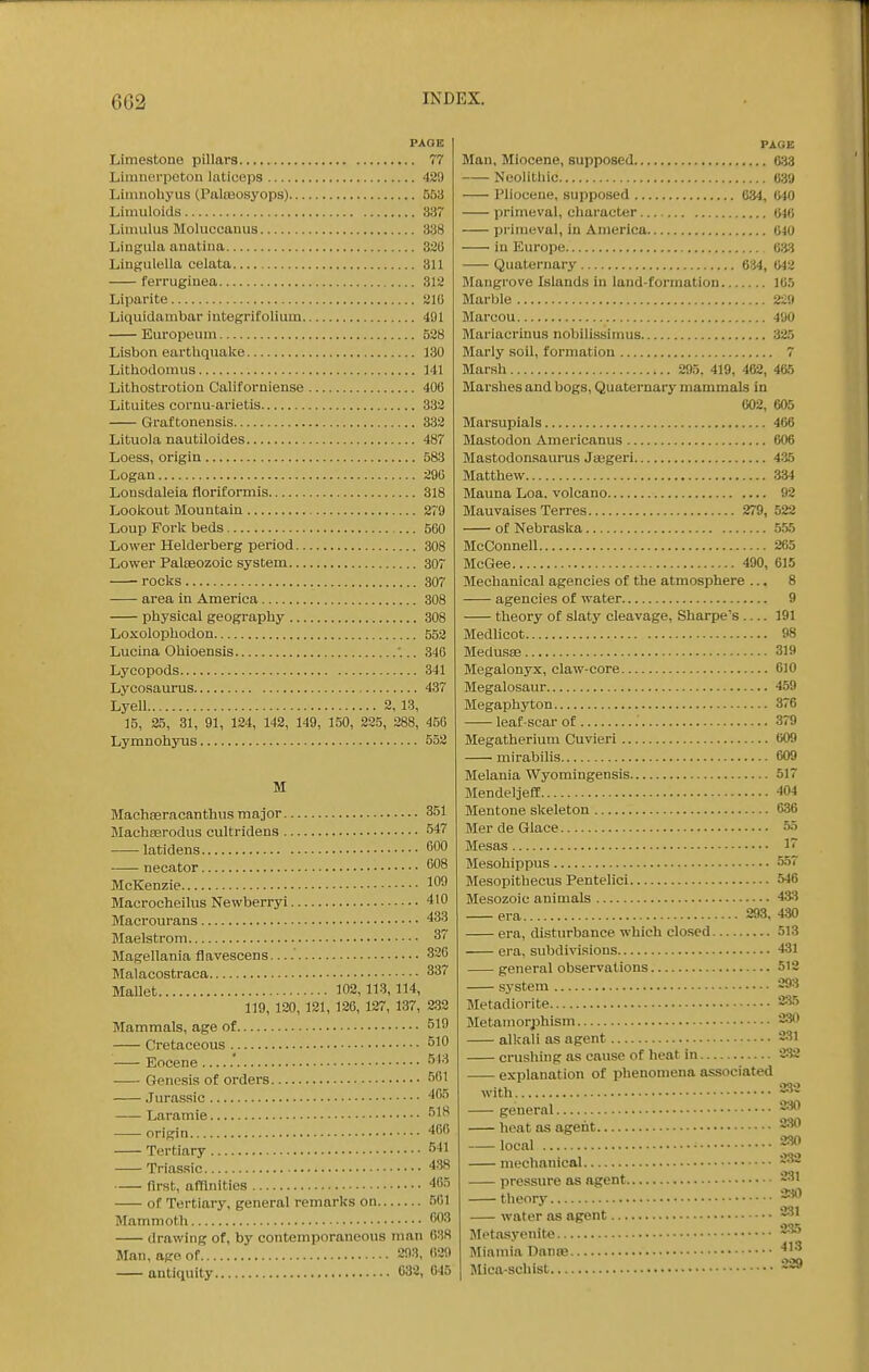 PAGE Limestone pillars 77 Liranerpeton laticeps 489 Liimioliyus (Palraosyops) 553 Limuloids 337 Liniulus Moluccanus 338 Lingiila anatina 320 Lingulella celata 311 feiTugiuea 312 Liparite 21G Liquidambar integrifolium 491 Europeuni 528 Lisbon earthquake 130 Lithodomus 141 Lithostrotion Californiense 400 Lituites cornu-arietis 332 Graftonensis 332 Lituola nautiloides 487 Loess, origin 583 Logan 290 Lonsdaleia floriformis 318 Lookout Mountain 279 Loup Fork beds 560 Lower Helderberg period 308 Lower Pateozoic system 307 rocks 307 area in America 308 physical geogi-aphy 308 Loxolophodon 552 Lucina Ohioensis .. 340 Lyoopods 341 Lycosaurus 437 Lyell 2, 13, 15, 25, 31, 91, 124, 142, 149, 150, 225, 288, 450 Lymnohyus 552 M Machasracanthus major Machserodus cultridens latidens necator MoKenzie Macrocheilus Newberryi Macrourans Maelstrom Magellania flavescens— Malacostraca Mallet 102,113,114, 119, 120, 121, 126, 127, 137, Mammals, age of Cretaceous Eocene Genesis of orders Jurassic Laramie origin Tertiary Triassic first, affinities of Tertiary, general remarks on Mammoth drawing of, by contemporaneous man Man, age of 203, antiquity 032, 351 547 600 008 109 410 433 37 326 337 232 519 510 518 561 465 518 466 541 438 465 501 603 638 029 045 PAGE Man, Miocene, supposed 633 — Neohtliic 639 — Pliocene, supposed 034, 640 — primeval, cliaracter 04(1 — primeval, in America 640 — in Europe 63:^ Quaternary 634, 642 Mangrove Islands in land-formation 105 Marble 22!l Marcou 490 Mariacrinus nobllissimus 325 Marly soil, formation 7 Marsh 295. 419, 462, 465 Marshes and bogs, Quaternary mammals in 002, 605 Marsupials 466 Mastodon Americanus 606 Mastodonsaurus Jasgeri 435 Matthew 334 Mauna Loa. volcano 92 Mauvaises Terres 279, 522 of Nebraska 555 McConnell 205 McGee 490, 615 Mechanical agencies of the atmosphere ... 8 agencies of water 9 theory of slaty cleavage, Sharpe's — 191 Medlicot 98 Medusae 319 Megalon3rx, claw-core 610 Megalosaur 459 Megaphyton 376 leaf scar of 379 Megatherium Cuvieri 009 mirabilis 609 Melania Wyomingensis 517 Mendeljeff 404 Mentone skeleton 636 Mer de Glace 55 Mesas 1~ Mesohippus 557 Mesopithecus Pentelici 546 Mesozoic animals 4*5 era 293, 430 era, disturbance which clo.sed 513 era, subdivisions 431 general observations 512 system 293 Metadiorite 235 Metamorphism 2*^ alkali as agent 231 crushing as cause of heat in 232 explanation of phenomena associated with. general 2-iO heat as agent 2;W local 23(1 mechanical 232 pressure as agent 231 tlieory *^ water as agent 231 Metasyenite ''^ Miamia Dame Mica-schist