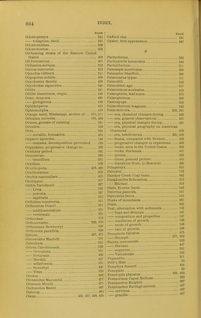 PAGE Odontopteryx 641 toliapicus, skull 541 Oclontoriiithea 509 Odoutotormas 509 Oil-bearing strata of the Eastern United States 402 Oil-formations 401 Oldhamia antiqua 312 Olenus macrurus 312 Oleuellus Gilbertl 311 Oligoporus nobilis 408 Ouychaster flexilis 408 Onychodus sigmoides 348 Oolite 441 oolitic limestones, origin 442 Ooze, deep-sea 489 globigerina 169 Ophiderpetou 419 Ophiomorpha 416 Orange sand, Mississippi, section of... 570, 571 Orbulina universa 109, 489 Orders, genesis of existing 561 Oreodon 558 Ores 245 metallic, formation 255 Organic agencies 146 remains, decomposition prevented ... 199 Organisms, progressive change in 422 Oriskany period 341 Ormoceras 330 tenuifllum 331 Ornithes 509 Oniithopoda 4r8, 480 Oruithotarsus 503 Orodus mammilare 415 Orohippus Orthis Davidsonii 327 Livia 345 porcata sagittalis Orthisina transversa • • Orthoceras Dnseri 331 multicameratum 331 vertebrale 331 Orthoclase Orthoceratite 329, 330 Orthonema Newhorryi 346 Orthonota parallela 328 Osborn 467, 475 Osmeroides Mantelli Osteolepis 3.50 0.'5trea Caroliniensis ^33 Iporgiana ^31 Idriaensis 496 Marshii 447 aellfrformis 531 Rowerbyi 447 Titan f*32 Otodns •''00 Otozamites Macombii 477 Otozoum Moodii 471 Ondenodon Bainii 4.S7 Outcrop 481 Owen 435, 437, 438, 455 PAGE Oxford clay 441 Oyster, first appearance 447 P Pachyderms 562 Paehypteris lanceolata 444 Pachytheriuin oil Palaiaspis americana 3.39 Palojaster Sliojfl'eri 325 Palajocarus typus 411 Palmolith 543 Paleeolithic age (537 Palseoniscus aculeatus 412 Palseopteris, leaf-scars 379 Palseopternus 3.39 Paleeosyops 552 Paleeotherium magnum 543 Palasozoic era 293, 301 era. chemical changes during 422 era, general observations 421 era, physical changes during 421 era, physical geography on American Continent 303 era, subdivisions 305, 308 fauna, compared with Neozoic 423 progressive changes in organisms 422 rocks, area in the United States 303 rocks, thickness 301 system 293 times, general picture 425 transition from, to Mesozoic 426 Palapteryx 031 Palmieri 133 Panther Creek Coal-basin 3C2 Paradoxides Bohemicus 313 Harlani 313 Paris, Eocene basin 543 Paterina pannula 311 Patriofelis ferox 555 Peaks of mountains 201 Peale 225 Peat, alternation with sediments 149 bogs and sNvamps 147 composition and properties 147 conditions of growth 149 mode of growth 148 rate of growth ■ 148 Pecopteris falcatus 475 Strongii 377, 378 Pecten cerrocensis ^33 fibrosus nuperum . . 4.'U Valoniensis 211 Pegmatite P616's Hair Peinphyx Sueurii '^ Peneplain no aw Poneroplis planatus ^ t>o Pentacrinus Capiit-Medusoa ^ Pentamenis Kninhtii 327 Pentreinites Burlingtoniensis 407 eervinus gracilis