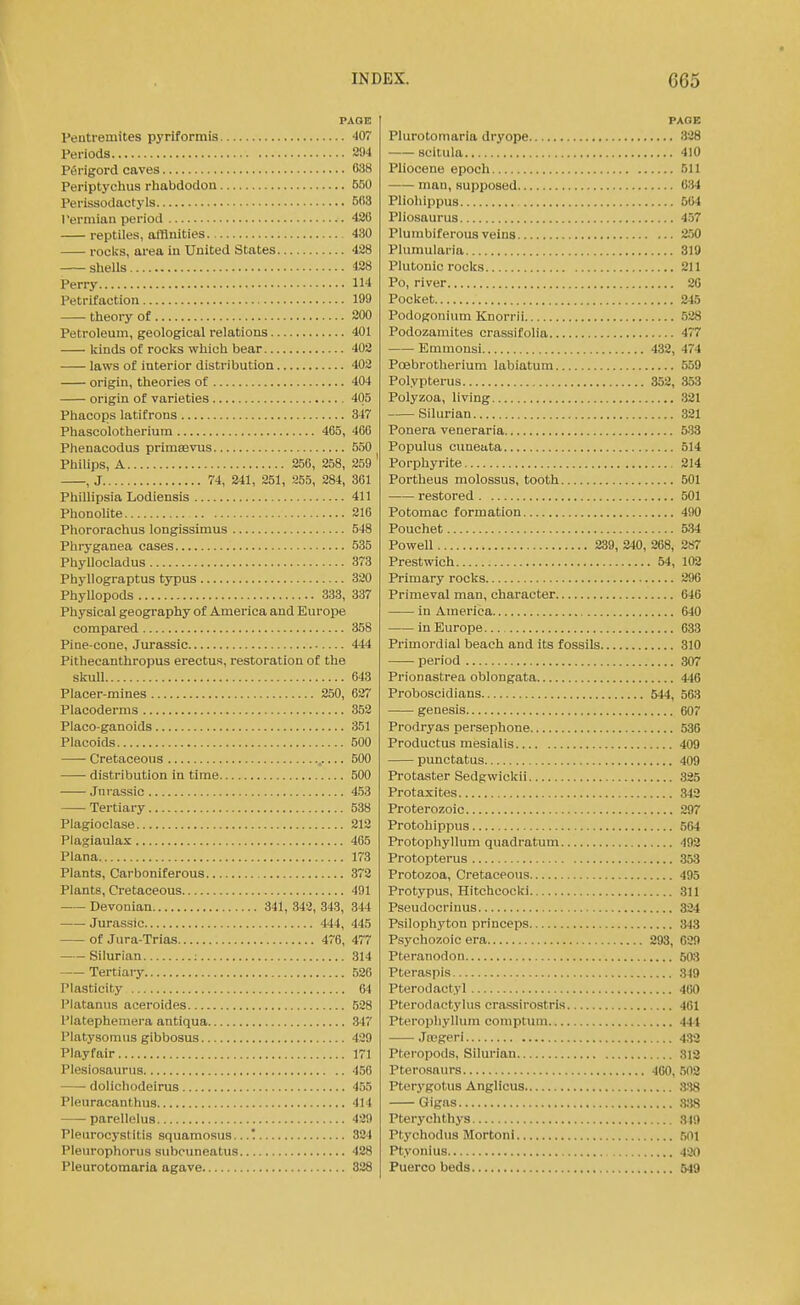 PAGE Peutremites pyriformis 407 Periods S94 Ptirigord caves 038 Periptychus rhabdodon 550 Perissodactyls 503 I'ermian period 420 reptiles, affinities 430 rocks, area iu United States 428 sheUs 428 Perry 114 Petrifaction 199 theory of 200 Petroleum, geological relations 401 kinds of rocks which bear 402 laws of interior distribution 402 origin, theories of 404 origin of varieties 405 Phacops latifrons 347 Phascolotherium 465, 466 Phenacodus primsevus 550 Philips, A 256, 258, 259 , J 74, 241, 251, 255, 284, 361 Phillipsia Lodiensis 411 Phonolite 216 Phororachus longissimus 548 Phryganea cases 535 Phyllocladus 373 Phyllograptus typus 320 Phyllopods 333, 337 Physical geography of America and Europe compared 358 Pine-cone, Jurassic — 444 Pithecanthropus erectus, restoration of the skuU 643 Placer-mines 250, 627 Placodernis 352 Placo-ganoids 351 Placoids 500 Cretaceous 500 distribution in time 500 Jnrassic 453 Tertiary 538 Plagioclase 212 Plagiaulax 465 Plana 173 Plants, Carboniferous 372 Plants, Cretaceous 491 Devonian 341, 342, 343, 344 Jurassic 444, 445 of Jura-Trias 476, 477 Silurian : 314 Tertiaiy 526 Plasticity 64 Platanus aceroides 528 Platephemera antiqua S'l'i Platysomus gibbosus 429 Playfair 171 Plesiosaurus 456 doliohodeirus 455 Pleuracanthus 414 parellelus 429 Pleiirocystitis squamosus...! 324 Plenrophorus subcuneatus 428 Pleurotomaria agave 328 PAOE Plurotomaria dryope 328 scitula 410 Pliocene epoch 511 man, supposed 634 Pliohippus 604 Pliosaurus 457 Pluinbiferous veins 250 Plumularia 319 Plutonic rocks 211 Po, river 20 Pocket 245 Podogonium Knorrii 528 Podozamites crassifolia 477 Emmonsi 432, 474 Poebrotherium labiatum 559 Polypterus 352, 353 Polyzoa, living 321 Silurian 321 Ponera veneraria 533 Populus cimeata 514 Porphyrite 214 Portheus molossus, tooth 501 restored 501 Potomac formation 490 Pouchet 534 Powell 239, 240, 268, 287 Prestwich 54, 102 Primary rocks 290 Primeval man, character 046 in America 640 in Europe 633 Primordial beach and its fossils 310 period 307 Prionastrea oblongata 446 Proboscidians 544, 563 genesis 607 Prodryas persephone 536 Productus mesialis 409 punctatus 409 Protaster Sedgwickii 325 Protaxites 342 Proterozoic 297 Protohippus 564 Protophyllum quadratum 492 Protopterus 353 Protozoa, Cretaceous 495 Protypus, Hitchcocki 311 Pseudocrinus 334 Psilophyton princeps 343 Psychozoic era 293, 629 Pteranodon 503 Pteraspis ,349 Pterodactyl 400 Pterodactylus crassirostris 401 Pteropliyllum comptum 444 Jrogeri 432 Pteropods, Silurian 313 Pterosaurs 460, 502 Pterygotus Anglicus 338 Gigas 338 Pterychthys 3(9 Ptychodus Mortoni 501 Ptyonius 420 Puerco beds 649