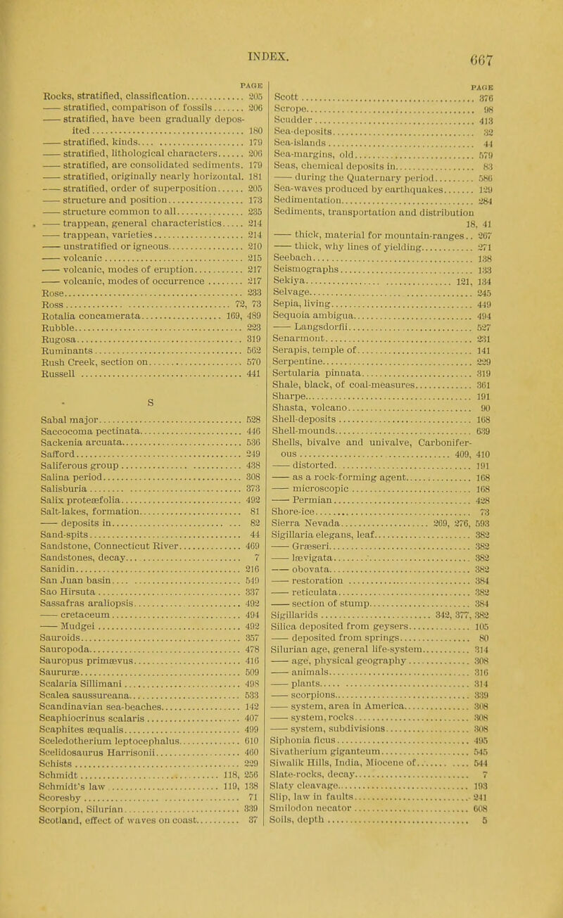 PAGE Rocks, stratified, classification 205 stratified, comparison of fossils 20e stratified, have been gradually depos- ited 180 stratified, kinds 179 stratified, lithological characters 20(1 stratified, are consolidated sediments. 179 stratified, originally nearly horizontal. 181 stratified, order of superposition 205 structure and position 173 structure common to all 235 . trappean, general characteristics 214 trappean, varieties 214 unstratifled or igneous 210 volcanic 215 volcanic, modes of eruption 217 volcanic, modes of occurrence 217 Rose 233 Ross 72, 73 Rotalia concamerata 1G9, 489 Rubble 223 Rugosa 319 Ruminants 502 Rush Creek, section on 570 Russell 441 S Sabal major 528 Saccocoma pectinata 446 Sackenia arcuata 536 Safford 249 Saliferous gi-oup 438 Salina period 308 Salisburia 373 Salix protetefolia 492 Salt-lakes, formation 81 deposits in 82 Sand-spits 44 Sandstone, Connecticut River 469 Sandstones, decay... 7 Sanidin 216 San Juan basin 549 Sao Hirsuta 337 Sassafras araliopsis 492 cretaceum 494 Mudgei 492 Sauroids 3.57 Sauropoda 478 Sauropus primcevus 416 Saururae 509 Scalaria Sillimani 49S Scalea saussureana 533 Scandinavian sea-beaches 142 Scaphiocrinus scalaris 407 Scaphites requalis 499 Sceledotherium leptocephalus 010 Scelidosaurus Harrisonii 460 Schists 239 Schmidt 118, 256 Schmidt's law 119, 138 Scoresby 71 Scorpion, Silurian 839 Scotland, effect of waves on coast 37 PACE Scott 376 Scropo 98 Scudder 413 Sea-deposits ;i2 Sea-islands 44 Sea-margins, old .57i( Seas, chemical deposits in 83 during the Quaternary period 580 Sea-waves produced by earthquakes 129 Sedimentation 284 Sediments, transportation and distribution 18, 41 thick, material for mountain-ranges.. 267 thick, why lines of yielding 271 Seebach 138 Seismographs 133 Setaya 121, 134 Selvage 245 Sepia, living 449 Sequoia ambigua 494 Langsdorfli .527 Senarmoiit 2:il Serapis, temple of 141 Serpentine 229 Sertularia pinnata 319 Shale, black, of coal-measures 361 Sharpe 191 Shasta, volcano <H) Shell-deposits 168 Shell-mounds 639 Shells, bivalve and univalve. Carbonifer- ous 409, 410 distorted. 191 as a rock-forming agent 168 microscopic 168 Permian 428 Shore-ice 73 Sierra Nevada 269, 276, 593 Sigillaria elegans, leaf 382 GrsBseri ;J82 Isevigata ■ 382 obovata ,382 restoration 384 reticulata .382 section of stump 384 SigiUarids 342, 377, S82 Silica deposited from geysers 105 deposited from springs 80 Silurian age, general life-system 314 age, physical geography 308 animals 316 plants 314 scorpions 339 system, area in America 308 system, rocks 308 system, subdivisions .308 Siphonia ficus 495 Sivatherium giganteum 545 Siwalik Hills, India, Miocene of 644 Slate-rocks, decay 7 Slaty cleavage 193 Slip, law in faidts 241 Smilodon necator 008 Soils, depth 5