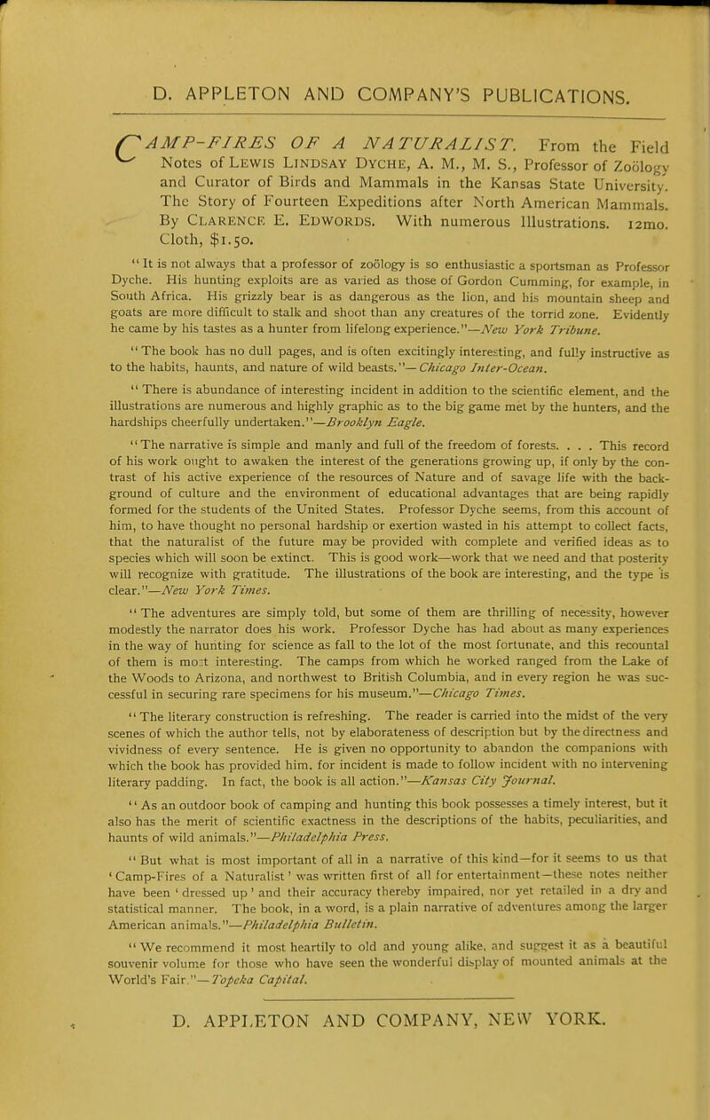 AMP-FIRES OF A NATURALIST. From the Field ^ Notes of Lewis Lindsay Dyche, A. M., M. S., Professor of Zoology and Curator of Birds and Mammals in the Kansas State University. The Story of Fourteen Expeditions after North American Mammals. By Clarence E. Edwords. With numerous Illustrations. i2mo. Cloth, $1.50.  It is not always that a professor of zoSlogy is so enthusiastic a spoitsraan as Professor Dyche. His hunting e.xploits are as varied as those of Gordon Gumming, for example, in South Africa. His grizzly bear is as dangerous as the lion, and his mountain sheep and goats are more difficult to stalk and shoot than any creatures of the torrid zone. Evidently he came by his tastes as a hunter from lifelong experience.—New York Tribune.  The book has no dull pages, and is often excitingly interesting, and fully instructive as to the habits, haunts, and nature of wild \ie.asXs,.'''— Chicago Inler-Ocean.  There is abundance of interesting incident in addition to the scientific element, and the illustrations are numerous and highly graphic as to the big game met by the hunters, and the hardships cheerfully undertaken.—Brooklyn Eagle. The narrative is simple and manly and full of the freedom of forests. . . . This record of his work ought to awaken the interest of the generations growing up, if only by the con- trast of his active experience of the resources of Nature and of savage life with the back- ground of culture and the environment of educational advantages that are being rapidly formed for the students of the United States. Professor Dyche seems, from this account of him, to have thought no personal hardship or exertion wasted in his attempt to collect facts, that the naturalist of the future may be provided with complete and verified ideas as to species which will soon be extinct. This is good work—work that we need and that posterity will recognize with gratitude. The illustrations of the book are interesting, and the type is clear.—New York Times. The adventures are simply told, but some of them are thrilling of necessity, however modestly the narrator does his work. Professor Dyche has had about as many experiences in the way of hunting for science as fall to the lot of the most fortunate, and this recountal of them is mo:t interesting. The camps from which he worked ranged from the Lake of the Woods to Arizona, and northwest to British Columbia, and in every region he was suc- cessful in securing rare specimens for his museum.—Chicago Times.  The literary construction is refreshing. The reader is carried into the midst of the very scenes of which the author tells, not by elaborateness of description but by the directness and vividness of every sentence. He is given no opportunity to abandon the companions with which the book has provided him. for incident is made to follow incident with no inter\'ening literary padding. In fact, the book is all action.—Kansas City Jomnal.  As an outdoor book of camping and hunting this book possesses a timely interest, but it also has the merit of scientific exactness in the descriptions of the habits, peculiarities, and haunts of wild animals.—Philadelphia Press.  But what is most important of all in a narrative of this kind—for it seems to us that 'Camp-Fires of a Naturalist' was written first of all for entertainment—these notes neither have been ' dressed up' and their accuracy thereby impaired, nor yet retailed in a dry and statistical manner. The book, in a word, is a plain narrative of adventures among the larger American animals.—Philadelphia Bulletin. We recommend it most heartily to old and young alike, and suggest it as a beautiful souvenir volume for those who have seen the wonderful display of mounted animals at the World's Fair —yci/c/C-a Capital.