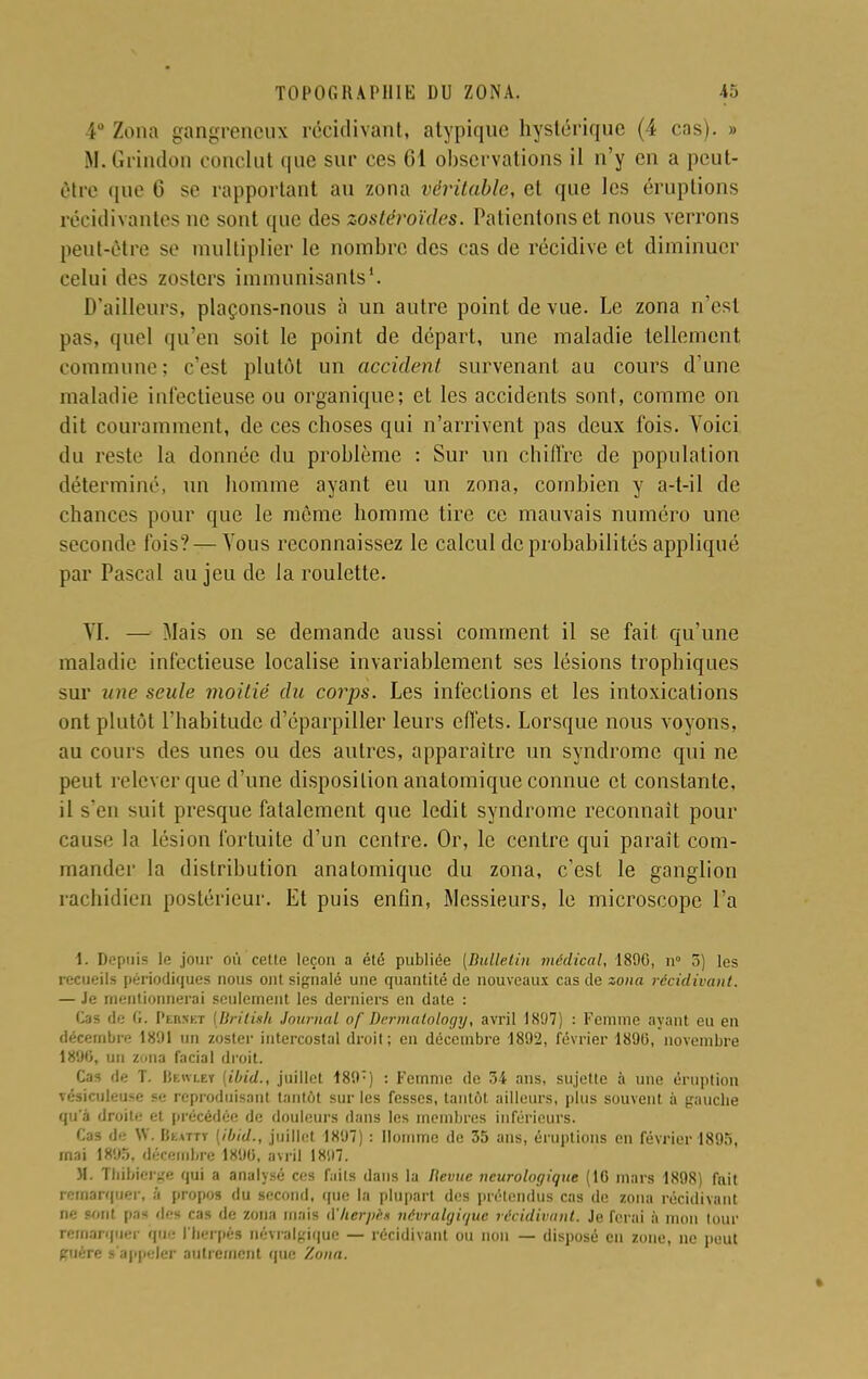 4° Zona gangreneux récidivant, atypique hystérique (4 cas). » M.Grindon conclut que sur ces Cl observations il n'y en a peut- être que G se rapportant au zona véritable, et que les éruptions récidivantes ne sont que des zostéroïdes. Patientons et nous verrons peut-être se multiplier le nombre des cas de récidive et diminuer celui de* zosters immunisants1. D'ailleurs, plaçons-nous à un autre point de vue. Le zona n'est pas, quel qu'en soit le point de départ, une maladie tellement commune; c'est plutôt un accident survenant au cours d'une maladie infectieuse ou organique; et les accidents sont, comme on dit couramment, de ces choses qui n'arrivent pas deux fois. Voici du reste la donnée du problème : Sur un chiffre de population déterminé, un homme ayant eu un zona, combien y a-t-il de chances pour que le même homme tire ce mauvais numéro une seconde fois? — Tous reconnaissez le calcul de probabilités appliqué par Pascal au jeu de la roulette. VI. — Mais on se demande aussi comment il se fait qu'une maladie infectieuse localise invariablement ses lésions trophiques sur une seule moitié du corps. Les infections et les intoxications ont plutôt l'habitude d'éparpiller leurs effets. Lorsque nous voyons, au cours des unes ou des autres, apparaître un syndrome qui ne peut relever que d'une disposition anatomique connue et constante, il s'en suit presque fatalement que ledit syndrome reconnaît pour cause la lésion fortuite d'un centre. Or, le centre qui parait com- mander la distribution anatomique du zona, c'est le ganglion rachidien postérieur. Et puis enfin, Messieurs, le microscope l'a ï. Depuis le jour où cette leçon a été publiée [Bulletin médical, 1890, n° 5) les recueils périodiques nous ont signalé une quantité de nouveaux cas de zona récidivant. — Je mentionnerai seulement les derniers en date : Cas de G. Pebhet [Brilish Journal of Dcrmalology, avril 1807) : Femme ayant eu en décembre 1891 un zoster intercostal droit; en décembre 1892, février 1896, novembre 1890, un Z'iua facial droit. Cas de T. Bewlbt [ibid., juillet 189) : Femme de 34 ans, sujette à une éruption vésiculeuse se reproduisant tantôt sur les fesses, tantôt ailleurs, plus souvent à gauche qu'à droite et précédée de douleurs dans les membres inférieurs. Cas de W. Bum (ibid., juillet 1897) : Homme de 35 ans, éruptions en février 1895, mai 1895, décembre 1890, avril 1897. M. Thflrierge qui a analysé ces faits dans la Bévue neurologique (10 mars 1898) fait remarquer, a propos du second, (pie la plupart des prétendus cas de zona récidivant ne sont pas des cas de zona niais d'herpèê névralgique récidivant. Je ferai à mon tour remarquer que I'berpé8 névralgique — récidivant ou non — disposé eu zone, ne peut guère l'appeler autrement que Zona.