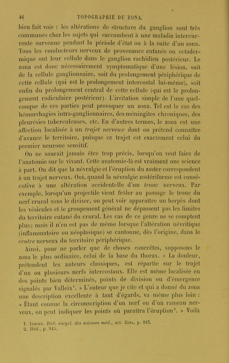 bien fait voir : les altérations de structure du ganglion sont très communes chez les sujets qui succombent h une maladie intercur- rente survenue pendant la période d'état on à la suite d'un zona. Tous les conducteurs nerveux de provenance cutanée ou ectoder- mique ont leur cellule dans le ganglion rachidien postérieur. Le zona est donc nécessairement symptomatique d'une lésion, soit de la cellule ganglionnaire, soit du prolongement périphérique de cette cellule (qui est le prolongement intercostal lui-même), soit enfin du prolongement central de cette cellule (qui est le prolon- gement radiculaire postérieur). L'irritation simple de l une quel- conque de ces parties peut provoquer un zona. Tel est le cas des hémorrhagies intra-ganglionnaires, des méningites chroniques, des pleurésies tuberculeuses, etc. En d'autres termes, le zona est une affection localisée à un trajet nerveux dont on prétend connaître d'avance le territoire, puisque ce trajet est exactement celui du premier neurone sensitif. On ne saurait jamais être trop précis, lorsqu'on veut Caire de l'anatomie sur le vivant. Cette anatomie-là est vraiment une science à part. On dit que la névralgie et l'éruption du zoster correspondent à un trajet nerveux. Oui, quand la névralgie zo'stériforme est consé- cutive à une altération accidentelle d'un tronc nerveux. Par exemple, lorsqu'un projectile vient frôler au passage le tronc du nerf crural sans le diviser, on peut voir apparaître un herpès dont les vésicules et le groupement général ne dépassent pas les limites du territoire cutané du crural. Les cas de ce genre ne se comptent plus; mais il n'en est pas de même lorsque l'altération névritique (inflammatoire ou néoplasique) se cantonne, dès l'origine, dans le centre nerveux du territoire périphérique. Ainsi, pour ne parler que de choses concrètes, supposons le zona le plus ordinaire, celui de la base du thorax. « La douleur, prétendent les auteurs classiques, est répartie sur le trajet d'un ou plusieurs nerfs intercostaux. Elle est même localisée en des points bien déterminés, points de division ou d'émergence signalés par Valleix1. » L'auteur que je cite et qui a donné du zona une description excellente à tant d'égards, va même plus loin : « Étant connue la circonscription d'un nerf ou d'un rameau ner- veux, on peut indiquer les points où paraitra l'éruption5. » Voilà 1. LercWX. Did. encycl. des sciences mcd., art. Zona, p. 913. 2. Ibid., p. 945.