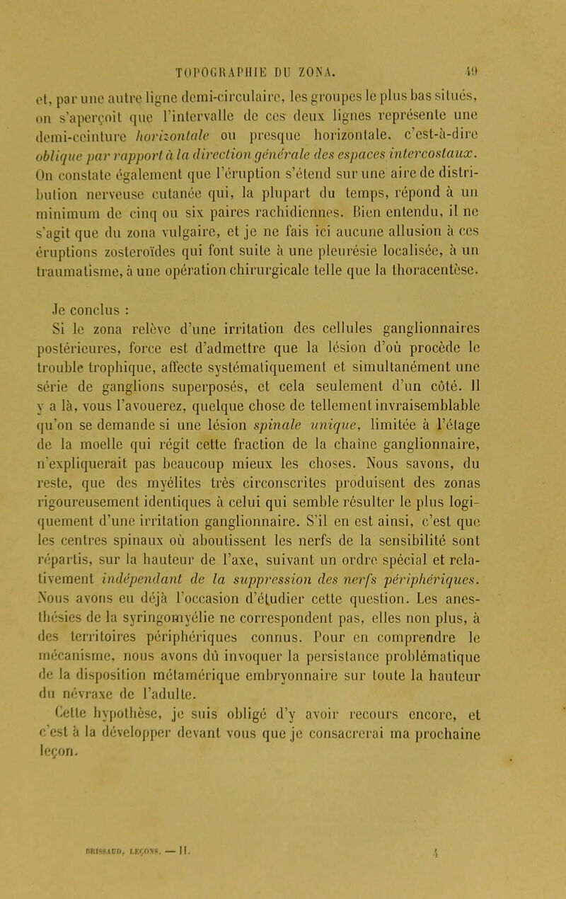 et, par une autre ligne demi-circulaire, les groupes le plus bas situés, on s'aperçoit que l'intervalle de ces deux lignes représente une demi-ceinture horizontale ou presque horizontale, c'est-à-dire oblique par rapport à la direction générale des espaces intercostaux. On constate ('gaiement que l'éruption s'étend sur une aire de distri- bution nerveuse cutanée qui, la plupart du temps, répond à un minimum de cinq ou six paires rachidiennes. Bien entendu, il ne s'agit que du zona vulgaire, et je ne fais ici aucune allusion à ces éruptions zosteroïdes qui font suite à une pleurésie localisée, à un traumatisme, à une opération chirurgicale telle que la thoracentèse. Je conclus : Si le zona relève d'une irritation des cellules ganglionnaires postérieures, force est d'admettre que la lésion d'où procède le trouble trophique, affecte systématiquement et simultanément une série de ganglions superposés, et cela seulement d'un côté. Il y a là, vous l'avouerez, quelque chose de tellement invraisemblable qu'on se demande si une lésion spinale unique, limitée à l'élage de la moelle qui régit cette fraction de la chaîne ganglionnaire, n'expliquerait pas beaucoup mieux les choses. Nous savons, du reste, que des myélites très circonscrites produisent des zonas rigoureusement identiques à celui qui semble résulter le plus logi- quement d'une irritation ganglionnaire. S'il en est ainsi, c'est que les rentres spinaux où aboutissent les nerfs de la sensibilité sont répartis, sur la hauteur de l'axe, suivant un ordre spécial et rela- tivement indépendant de la suppression des nerfs périphériques. Nous avons eu déjà l'occasion d'étudier cette question. Les anes- thésies de la syringomyélie ne correspondent pas, elles non plus, à des territoires périphériques connus. Pour en comprendre le mécanisme, nous avons dû invoquer la persistance problématique de la disposition métarnérique embryonnaire sur toute la hauteur du névraxe de l'adulte. Cette hypothèse, je suis obligé d'y avoir recours encore, et c'est à la développer devant vous que je consacrerai ma prochaine leçon. M.I--T h. LIÇOXf, I!