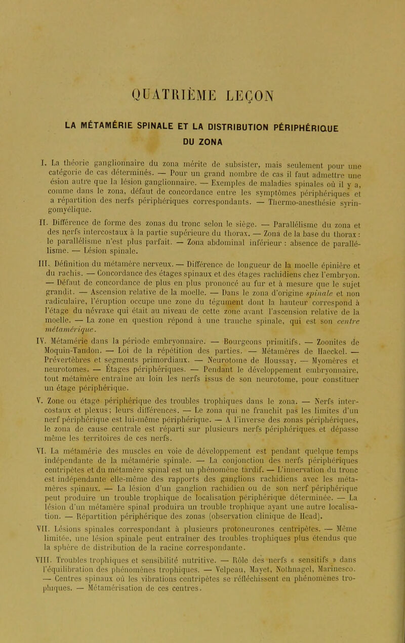 QUATRIÈME LEÇON LA MÉTAMÉRIE SPINALE ET LA DISTRIBUTION PÉRIPHÉRIQUE DU ZONA I. La théorie ganglionnaire du zona mérite de subsister, mais seulement pour une catégorie de cas déterminés. — Pour un grand nombre de cas il faut admettre une ésion autre que la lésion ganglionnaire. — Exemples de maladies spinales où il y a, comme dans le zona, défaut de concordance entre les symptômes périphériques et a répartition des nerfs périphériques correspondants. — Tliermo-anestliésie syrin- gomyélique. II. Différence de forme des zonas du tronc selon le siège. — Parallélisme du zona et des nerfs intercostaux à la partie supérieure du thorax. — Zona de la base du thorai : le parallélisme n'est plus parfait. — Zona abdominal inférieur : absence de parallé- lisme. — Lésion spinale. III. Définition du métamère nerveux. — Différence de longueur de la moelle épiniére et du rachis. — Concordance des étages spinaux et des étages rachidiens chez l'embryon. — Défaut de concordance de plus en plus prononcé au fur et à mesure que le sujet grandit. — Ascension relative de la moelle. — Dans le /ona d'origine spinale et non radiculaire, l'éruption occupe une zone du tégument dont la hauteur correspond à l'étage du névraxe qui était au niveau de cette zone avant l'ascension relative de la moelle. — La zone en question répond à une tranche spinale, qui est son centre métamêrique. IV. Métamérie dans la période embryonnaire. — Bourgeons primitifs. — Zoonites de Moquin-Tafldon. — Loi de la répétition des parties. — Métamères de Haeckel. — Prévertèbres et segments primordiaux. — Neurotome de Houssay. — Myomères et neurotomes. — Étages périphériques. — Pendant le développement embryonnaire, tout métamère entraine au loin les nerfs issus de son neurotome, pour constituer un étage périphérique. V. Zone ou étage périphérique des troubles trophiques dans le zona. — Nerfs inter- costaux et plexus; leurs dilférences. — Le zona qui ne franchit pas les limites d'un nerf périphérique est lui-même périphérique. — A l'inverse des zonas périphériques, le zona de cause centrale est réparti sur plusieurs nerfs périphériques et dépasse même les territoires de ces nerfs. VI. La métamérie des muscles en voie de développement est pendant quelque temps indépendante de la métamérie spinale. — La conjonction des nerfs périphériques centripètes et du métamère spinal est un phénomène tardif. — L'innervation du tronc est indépendante elle-même des rapports des ganglions rachidiens avec les méta- mères spinaux. — La lésion d'un ganglion rachidien ou de son nerf périphérique peut produire un trouble trophique de localisation périphérique déterminée. — La lésion d'un métamère spinal produira un trouble trophique ayant une autre localisa- tion. — Départition périphérique des zonas (observation clinique de llead). VII. Lésions spinales correspondant à plusieurs protoneurones centripètes. — Même limitée, une lésion spinale peut entraîner des troubles trophiques plus étendus que la sphère de distribution de la racine correspondante. VIII. Troubles trophiques et sensibilité nutritive. — Rôle des nerfs « sensitifs j> dans l'équilibration des phénomènes trophiques. — Vclpeau, Mayet, Nothnagel, Marincsco. — Centres spinaux où les vibrations centripètes se réfléchissent en phénomènes tro- phiques. — Métamérisation de ces centres.