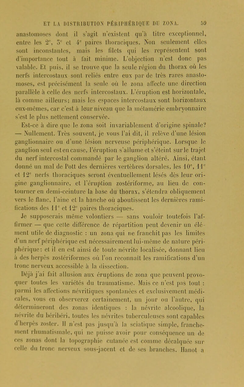 anastomoses dont il s'agit n'existent qu'à titre exceptionnel, entre les 2e, el 4° paires thoraciques. Non seulement elles sont inconstantes, mais les filets qui les représentent sont d'importance tout à l'ait minime. L'objection n'est donc pas valable. Et puis, il se trouve que la seule région du thorax où les nerfs intercostaux sont reliés entre eux par de très rares anasto- moses, est précisément la seule où le zona affecte une direction parallèle à celle des nerfs intercostaux. L'éruption est horizontale, là comme ailleurs; mais les espaces intercostaux sont horizontaux eux-mêmes, car c'est à leur niveau que la métamérie embryonnaire s'est le plus nettement conservée. Est-ce à dire que le zona soit invariablement d'origine spinale? — Nullement. Très souvent, je vous l'ai dit, il relève d'une lésion ganglionnaire ou d'une lésion nerveuse périphérique. Lorsque le ganglion seul est en cause, l'éruption s'allume et s'éteint sur le trajet du nerf intercostal commandé par le ganglion altéré. Ainsi, étant donné un mal de Pott des dernières vertèbres dorsales, les 10e, 11e et 12e nerfs thoraciques seront éventuellement lésés dès leur ori- gine ganglionnaire, et l'éruption zostériforme, au lieu de con- tourner en demi-ceinture la base du thorax, s'étendra obliquement vers le flanc, l'aine et la hanche où aboutissent les dernières rami- fications des 11e et 12e paires thoraciques. Je supposerais môme volontiers — sans vouloir toutefois l'af- firmer — que celte différence de répartition peut devenir un élé- ment utile de diagnostic : un zona qui ne franchit pas les limites d un nerf périphérique est nécessairement lui-même de nature péri- phérique; et il en est ainsi de toute névrite localisée, donnant lieu à des herpès zoslériformes où l'on reconnaît les ramifications d'un tronc nerveux accessible à la dissection. Déjà j'ai fait allusion aux éruptions de zona que peuvent provo- quer toutes les variétés du traumatisme. Mais ce n'est pas tout : parmi les affections névritiques spontanées et exclusivement médi- cales, vous en observerez certainement, un jour ou l'autre, qui détermineront des zonas identiques : la névrite alcoolique, la névrite du béribéri, toutes les névrites tuberculeuses sont capables d herpès zoster. Il n'est pas jusqu'à la sciatique simple, franche- ment rhumatismale, qui ne puisse avoir pour conséquence un de ces zonas dont la topographie cutanée est comme décalquée sur celle du tronc nerveux sous-jacent et de ses branches. Hanoi a