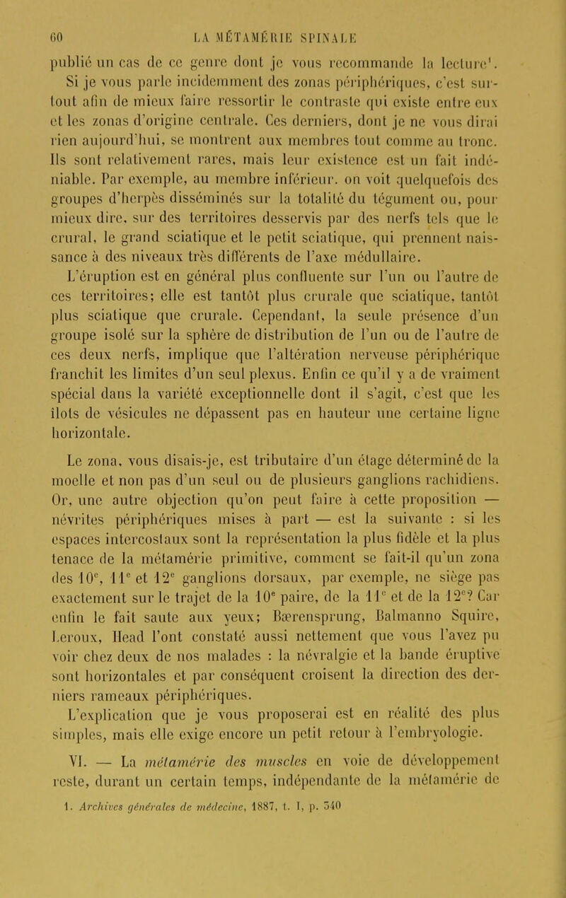 publié un cas de ce genre dont je vous recommande la lecture'. Si je vous parle incidemment des zonas périphériques, c'est sur- tout afin de mieux faire ressortir le contraste qui existe entre eux et les zonas d'origine centrale. Ces derniers, dont je ne vous dirai rien aujourd'hui, se montrent aux membres tout comme au tronc. Ils sont relativement rares, mais leur existence est un fait indé- niable. Par exemple, au membre inférieur, on voit quelquefois des groupes d'herpès disséminés sur la totalilé du tégument ou, pour mieux dire, sur des territoires desservis par des nerfs tels que le crural, le grand sciatique et le petit sciatique, qui prennent nais- sance à des niveaux très différents de l'axe médullaire. L'éruption est en général plus confluente sur l'un ou l'autre de ces territoires; elle est tantôt plus crurale que sciatique, tantôt plus sciatique que crurale. Cependant, la seule présence d'un groupe isolé sur la sphère de distribution de l'un ou de l'autre de ces deux nerfs, implique que l'altération nerveuse périphérique franchit les limites d'un seul plexus. Enfin ce qu'il y a de vraiment spécial dans la variété exceptionnelle dont il s'agit, c'est que les îlots de vésicules ne dépassent pas en hauteur une certaine ligne horizontale. Le zona, vous disais-je, est tributaire d'un étage déterminé de la moelle et non pas d'un seul ou de plusieurs ganglions rachidiens. Or, une autre objection qu'on peut faire à cette proposition — névrites périphériques mises à part — est la suivante : si les espaces intercostaux sont la représentation la plus fidèle et la plus tenace de la métamérie primitive, comment se fait-il qu'un zona des 10e, 11e et 12e ganglions dorsaux, par exemple, ne siège pas exactement sur le trajet de la 10e paire, de la 11e et de la 12e? Car enfin le fait saute aux yeux; Ba?rensprung, Balmanno Squire, Leroux, Head l'ont constaté aussi nettement que vous l'avez pu voir chez deux de nos malades : la névralgie et la bande éruptive sont horizontales et par conséquent croisent la direction des der- niers rameaux périphériques. L'explication que je vous proposerai est en réalité des plus simples, mais elle exige encore un petit retour à l'embryologie. VI. — La métamérie des muscles en voie de développement reste, durant un certain temps, indépendante de la métamérie de 1. Archives générales de médecine, 1887, t. I, p. 3i0