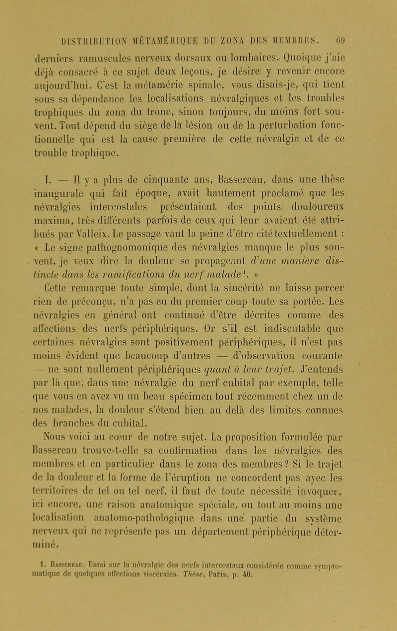 derniers ràmuscules nerveux dorsaux ou lombaires. Quoique j'aie déjà consacré à ce sujet deux leçons, je désire y revenir encore aujourd'hui. C'est la métamérie spinale, vous disais-je, qui tient sous sa dépendance les localisations névralgiques et les troubles trophiques du zona du tronc, sinon toujours, du moins fort sou- vent. Tout dépend du siège de la lésion ou de la perturbation fonc- tionnelle qui est la cause première de cette névralgie et de ce trouble trophique. I. — 11 y a plus de cinquante ans, Bassereau, dans une thèse inaugurale qui fait époque, avait hautement proclamé que les névralgies intercostales présentaient des points douloureux maxima, très différents parfois de ceux qui leur avaient été attri- bués par Yalleix. Le passage vaut la peine d'être cité textuellement : « Le signe pathognomonique des névralgies manque le plus sou- vent, je veux dire la douleur se propageant, (L'une manière dis- tincte dans les ramifications du nerf malade1, » Cette remarque toute simple, dont la sincérité ne laisse percer rien de préconçu, n'a pas eu du premier coup toute sa portée. Les névralgies en général ont continué d'être décrites comme des affections des nerfs périphériques. Or s'il est indiscutable que certaines névralgies sont positivement périphériques, il n'est pas moins évident que beaucoup d'autres — d'observation courante — ne sont nullement périphériques quant à leur trajet. J'entends par là que, dans une névralgie du nerf cubital par exemple, telle que vous en avez vu un beau spécimen tout récemment chez un de nos malades, la douleur s'étend bien au delà des limites connues des branches du cubital. .Nous voici au cœur de notre sujet. La proposition formulée par Bassereau trouve-t-clle sa confirmation dans les névralgies des membres et en particulier dans le zona des membres? Si le trajet de la douleur et la forme de l'éruption ne concordent pas avec les territoires de tel ou tel nerf, il faut de toute nécessité invoquer, ici encore, une raison anatomique spéciale, ou tout au moins une localisation ariatorno-pathologique dans une partie du système nerveux qui ne représente pas un département périphérique déter- miné. 1. Bassf.rf.ac. Essai sur la névralgie des nerfs intercostaux considérée comme sympto- matique de quelques affections viscérales. Tltàse, Paris, p. 40.