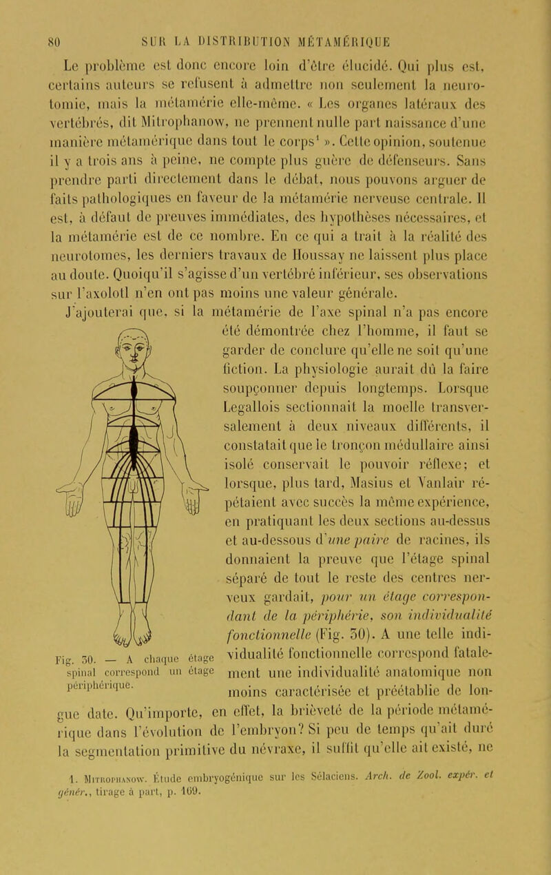 Le problème est donc encore loin d'être élucidé. Qui plus est, certains auteurs se refusent à admettre non seulement la neuro- tomie, mais la métamérie elle-même. « Les organes latéraux des vertébrés, dit Mitrophanow, ne prennent nulle part naissance d'une tnanière métamérique dans tout le corps1 ». Celle opinion, soutenue il y a trois ans à peine, ne compte plus guère de défenseurs. Sans prendre parti directement dans le débat, nous pouvons arguer de faits pathologiques en faveur de la métamérie nerveuse centrale. 11 est, à défaut de preuves immédiates, des hypothèses nécessaires, el la métamérie est de ce nombre. En ce qui a trait à la réalité des neurotomes, les derniers travaux de Houssay ne laissenl plus place au doute. Quoiqu'il s'agisse d'un vertébré inférieur, ses observation^ sur l'axolotl n'en ont pas moins une valeur générale. J'ajouterai que, si la métamérie de l'axe spinal n'a pas encore été démontrée cbez l'homme, il faut se garder de conclure qu'elle ne soit qu'une fiction. La physiologie aurait dû la faire soupçonner depuis longtemps. Lorsque Legallois sectionnait la moelle transver- salement à deux niveaux différents, il constatait que le tronçon médullaire ainsi isolé conservait le pouvoir réflexe; et lorsque, plus tard, Masius et Yanlair ré- pétaient avec succès la môme expérience, en pratiquant les deux sections au-dessus et au-dessous d'une paire de racines, ils donnaient la preuve que l'étage spinal séparé de tout le reste des centres ner- veux gardait, pour un étage correspon- dant de la périphérie, son individualité fonctionnelle (Fig. 50). A une telle indi- vidualité fonctionnelle correspond fatale- ment une individualité analomique non moins caractérisée el préétablie de lon- gue date. Qu'importe, en effet, la brièveté de la période métamé- rique dans l'évolution de. l'embryon? Si peu de temps qu'ait duré la segmentation primitive du névraxe, il suffit qu'elle ail existé, ne 1. MunopiiANow. Étude embÉyogénîque sur les Sélaciens. Arch. de Zool. expér. et génér., tirage à part, p. 10'J. Fig. 50. — A chaque étage spinal correspond un étage périphériquè.