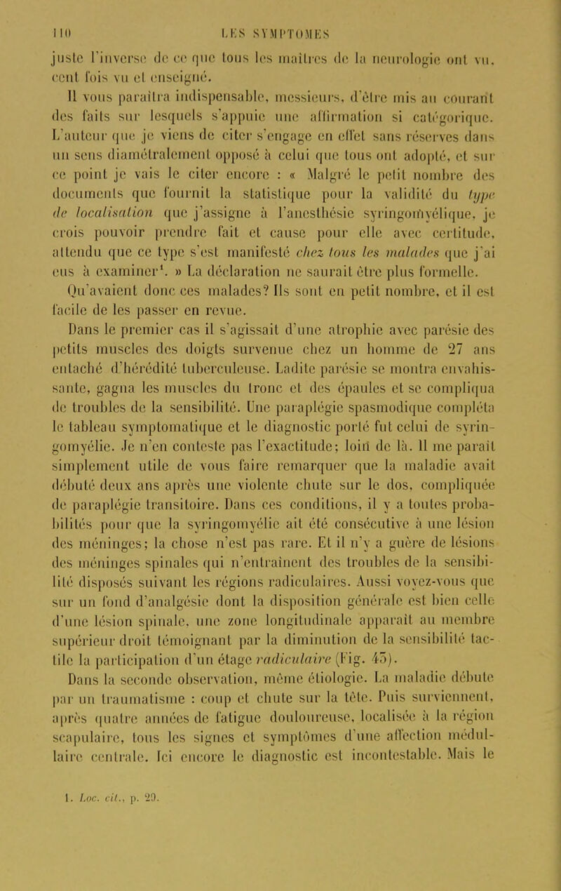 juste l'inverse de ce que tous les maîtres de la neurologie ont vu, cent fois vu et enseigné. Il vous paraîtra indispensable, messieurs, d'èlre mis an courant des faits sur lesquels s'appuie une affirmation si catégorique. L'auteur que je viens de citer s'engage en cflcl sans réserves dans uu sens diamétralement opposé à celui que Ions uni adopté, et sur ce point je vais le citer encore : « Malgré le petit nombre des documents que fournit la statistique pour la validité du lijjti' de localisation que j'assigne à l'anesthésie syringomyélique, je crois pouvoir prendre fait et cause pour elle avec certitude, attendu que ce type s'est manifesté chez tous les malades que j'ai eus à examiner1. » La déclaration ne saurait être plus formelle. Qu'avaient donc ces malades? Ils sont en petit nombre, et il est facile de les passer en revue. Dans le premier cas il s'agissait d'une atrophie avec parésie des petits muscles des doigts survenue chez un homme de 27 ans entaché d'hérédité tuberculeuse. Ladite parésie se montra envahis- sante, gagna les muscles du tronc et des épaules et se compliqua de troubles de la sensibilité. Une paraplégie spasmodique compléta le tableau symplomalique et le diagnostic porté fut celui de syrin- gomyélie. Je n'en conteste pas l'exactitude; loin de là. 11 me parait simplement utile de vous faire remarquer que la maladie avait débuté deux ans après une violente chute sur le dos, compliquée de paraplégie transitoire. Dans ces conditions, il y a toutes proba- bilités [tour que la syringomyélie ait été consécutive à une lésion des méninges; la chose n'est pas rare. Et il n'y a guère de lésions des méninges spinales qui n'entraînent des troubles de la sensibi- lité disposés suivant les régions radiculaires. Aussi voyez-vous que sur un fond d'analgésie dont la disposition générale est bien celle d'une lésion spinale, une zone longitudinale apparaît au membre supérieur droit témoignant par la diminution de la sensibilité tac- tile la participation d'un étage ràdiculaire (Fig. 45). Dans la seconde observation, même étiologie. La maladie débute par un traumatisme : coup et chute sur la tête. Puis surviennent, après quatre années de fatigue douloureuse, localisée à la région scapulaire, tous les signes et symptômes d'une affection médul- laire centrale. Ici encore le diagnostic est incontestable. Mais le