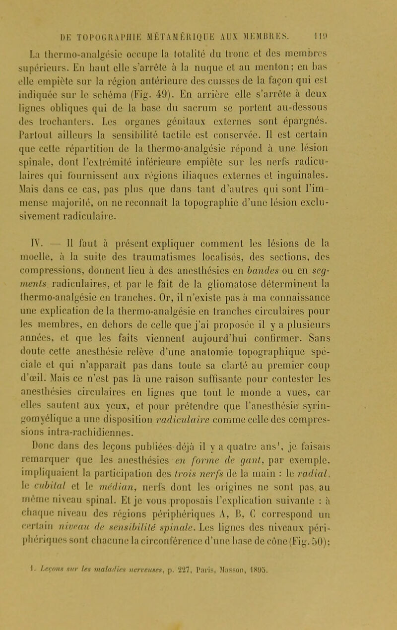 La thermo-analgésie occupe la totalité du tronc et des membres supérieurs. En haut elle s'arrête à la nuque et au menton; en bas elle empiète sur la région antérieure des cuisses de la façon qui est indiquée sur le schéma (Fig. 49). En arrière elle s'arréle à deux lignes obliques qui de la base du sacrum se portent au-dessous des trochanlers. Les organes génitaux externes sont épargnés. Partout ailleurs la sensibilité tactile est conservée. Il est certain que cette répartition de la thermo-analgésie répond à une lésion spinale, dont l'extrémité inférieure empiète sur les nerfs radicu- laires qui fournissent aux régions iliaques externes et inguinales. Mais dans ce cas, pas plus que dans tant d'autres qui sont l'im- mense majorité, on ne reconnaît la topographie d'une lésion exclu- sivement ratliculaire. IV. 11 faut à présent expliquer comment les lésions de la moelle, à la suite des traumatismes localisés, des sections, des compressions, donnent lieu à des aneslhésies en bandes ou en seg- ments radiculaires, et par le fait de la gliomatose déterminent la tbermo-analgésie en tranches. Or, il n'existe pas à ma connaissance une explication de la thermo-analgésie en tranches circulaires pour les membres, en debors de celle que j'ai proposée il y a plusieurs années, et que les faits viennent aujourd'hui confirmer. Sans doute cette anesthésie relève d'une anatomie topographique spé- ciale et qui n'apparaît pas dans toute sa clarté au premier coup d'œil. Mais ce n'est pas là une raison suffisante pour contester les anesthésies circulaires en lignes que tout le inonde a vues, car elles sautent aux yeux, et pour prétendre que l'anesthésie syrin- gomyélique a une disposition radiculaire comme celle des compres- sions intra-racbidiennes. Donc dans des leçons publiées déjà il y a quatre ans1, je faisais remarquer que les anesthésies en forme de gant, par exemple, impliquaient la participation des trois nerfs de la main : le radial. le cubital et le médian, nerfs dont les origines ne sont pas au même niveau spinal. Et je vous proposais l'explication suivante : à ebaque niveau des régions périphériques A, I!, C correspond un certain niveau de sensibilité spinale. Les lignes des niveaux péri- phériques sont chacune la circonférence d'une base de cone(Eig. 50); I. Leçons tur le» maladie* nervemeê, p. 227, Paris, M.isson, IR95.